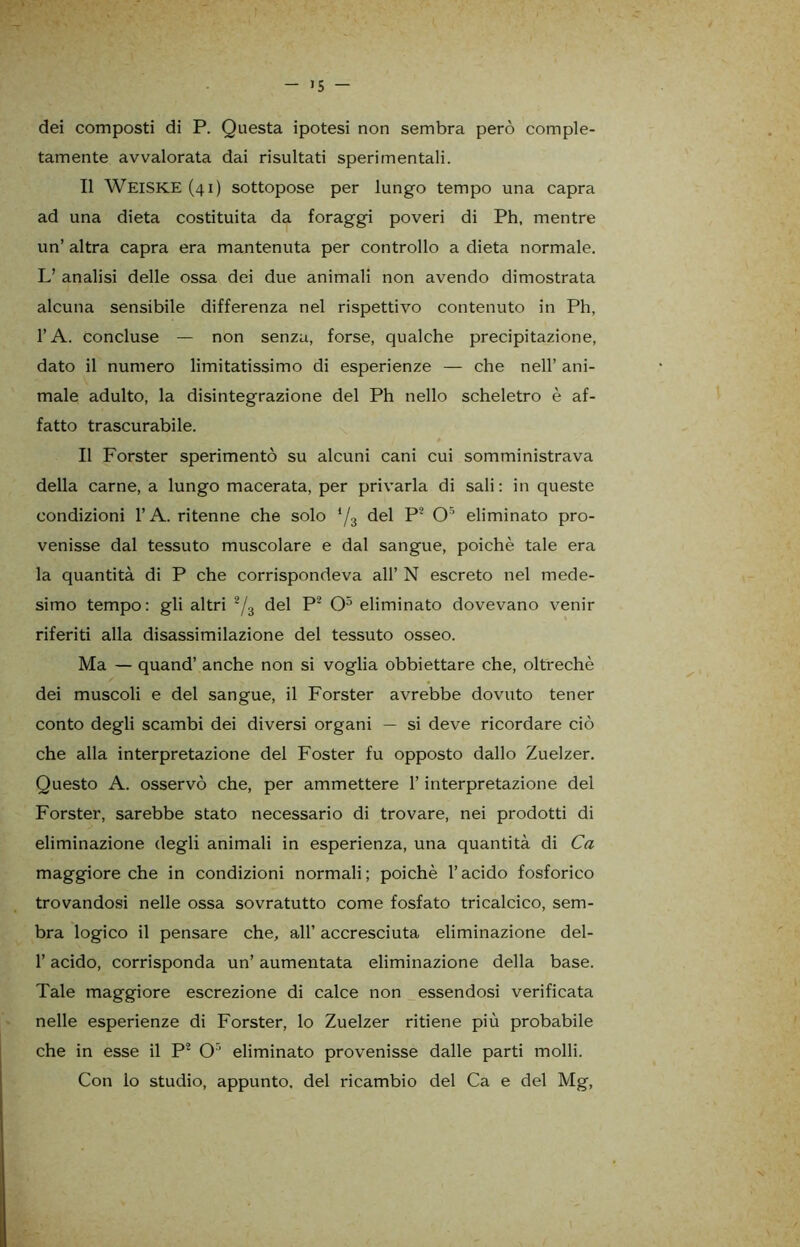 >5 - dei composti di P. Questa ipotesi non sembra però comple- tamente avvalorata dai risultati sperimentali. Il WEISKE (41) sottopose per lungo tempo una capra ad una dieta costituita da foraggi poveri di Ph, mentre un’ altra capra era mantenuta per controllo a dieta normale. L’ analisi delle ossa dei due animali non avendo dimostrata alcuna sensibile differenza nel rispettivo contenuto in Ph, l’A. concluse — non senza, forse, qualche precipitazione, dato il numero limitatissimo di esperienze — che nell’ ani- male adulto, la disintegrazione del Ph nello scheletro è af- fatto trascurabile. Il Forster sperimentò su alcuni cani cui somministrava della carne, a lungo macerata, per privarla di sali: in queste condizioni l’A. ritenne che solo */3 del P2 O5 eliminato pro- venisse dal tessuto muscolare e dal sangue, poiché tale era la quantità di P che corrispondeva all’ N escreto nel mede- simo tempo: gli altri 2/3 del P2 O5 eliminato dovevano venir riferiti alla disassimilazione del tessuto osseo. Ma — quand’ anche non si voglia obbiettare che, oltreché dei muscoli e del sangue, il Forster avrebbe dovuto tener conto degli scambi dei diversi organi — si deve ricordare ciò che alla interpretazione del Foster fu opposto dallo Zuelzer. Questo A. osservò che, per ammettere l’interpretazione del Forster, sarebbe stato necessario di trovare, nei prodotti di eliminazione degli animali in esperienza, una quantità di Ca maggiore che in condizioni normali; poiché l’acido fosforico trovandosi nelle ossa sovratutto come fosfato tricalcico, sem- bra logico il pensare che, all’ accresciuta eliminazione del- l’acido, corrisponda un’ aumentata eliminazione della base. Tale maggiore escrezione di calce non essendosi verificata nelle esperienze di Forster, lo Zuelzer ritiene più probabile che in esse il P* Or' eliminato provenisse dalle parti molli. Con lo studio, appunto, del ricambio del Ca e del Mg,