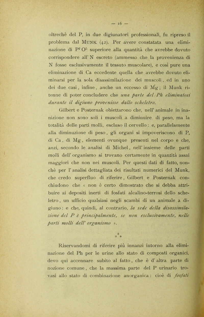 oltreché del P, in due digiunatori professionali, fu ripreso il problema dal Munk (42). Per avere constatata una elimi- nazione di P2 O5 superiore alla quantità che avrebbe dovuto corrispondere all' N escreto (ammesso che la provenienza di N fosse esclusivamente il tessuto muscolare), e così pure una eliminazione di Ca eccedente quella che avrebbe dovuto eli- minarsi per la sola disassimilazione dei muscoli , ed in uno dei due casi , infine , anche un eccesso di Mg ; il Munk ri- tenne di poter concludere che una parte del Ph eliminatosi durante il digiuno provenisse dallo scheletro. Gilbert e Posternak obiettarono che, nell’ animale in ina- nizione non sono soli i muscoli a diminuire di peso, ma la totalità delle parti molli, escluso il cervello : e, parallelamente alla diminuzione di peso , gli organi si impoveriscono di P, di Ca , di Mg , elementi ovunque presenti nel corpo e che, anzi, secondo le analisi di Michel, nell’ insieme delle parti molli dell’ organismo si trovano certamente in quantità assai maggiori che non nei muscoli. Per questi dati di fatto, non- ché per 1’ analisi dettagliata dei risultati numerici del Munk, che credo superfluo di riferire, Gilbert e Posternak con- chiudono che « non è certo dimostrato che si debba attri- buire ai depositi inerti di fosfati alcalino-terrosi dello sche- letro, un ufficio qualsiasi negli scambi di un animale a di- giuno : e che, quindi, al contrario, la sede della disassimila- zione del P è principalmente, se non esclusivamente, nelle parti molli dell’ organismo ». * Me * Riservandomi di riferire più innanzi intorno alla elimi- nazione del Ph per le urine allo stato di composti organici, devo qui accennare subito al fatto , che è d' altra parte di nozione comune , che la massima parte del P urinario tro- vasi allo stato di combinazione anorganica: cioè di fosfati
