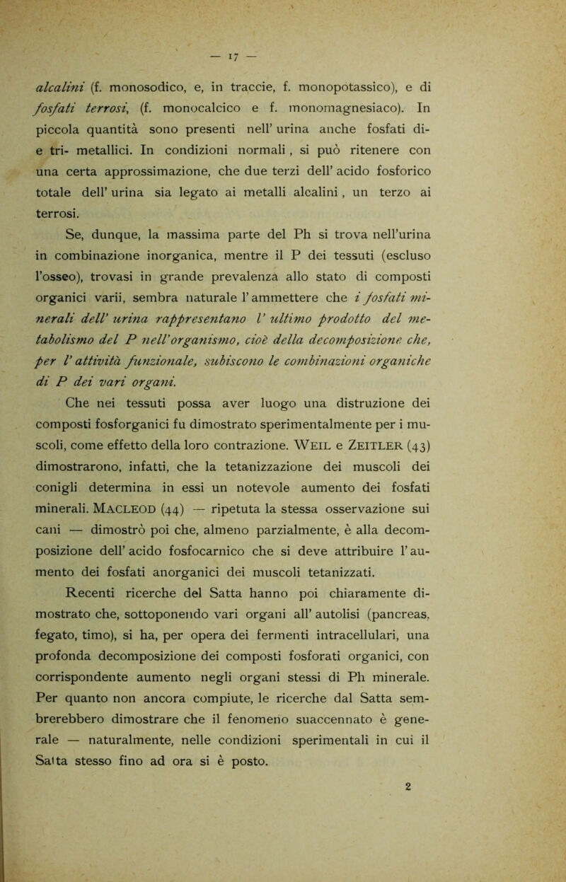 alcalini (f. monosodico, e, in traccie, f. monopotassico), e di fosfati terrosi, (f. monocalcico e f. monomagnesiaco). In piccola quantità sono presenti nell’ urina anche fosfati di- e tri- metallici. In condizioni normali, si può ritenere con una certa approssimazione, che due terzi dell’ acido fosforico totale dell’ urina sia legato ai metalli alcalini, un terzo ai terrosi. Se, dunque, la massima parte del Ph si trova nell’urina in combinazione inorganica, mentre il P dei tessuti (escluso l’osseo), trovasi in grande prevalenza allo stato di composti organici varii, sembra naturale l’ammettere che i fosfati mi- nerali dell’ urina rappresentano V ultimo prodotto del me- tabolismo del P nell’organismo, cioè della decomposizione che, per l’attività funzionale, subiscono le combinazioni organiche di P dei vari organi. Che nei tessuti possa aver luogo una distruzione dei composti fosforganici fu dimostrato sperimentalmente per i mu- scoli, come effetto della loro contrazione. Weil e Zeitler (43) dimostrarono, infatti, che la tetanizzazione dei muscoli dei conigli determina in essi un notevole aumento dei fosfati minerali. Macleod (44) — ripetuta la stessa osservazione sui cani — dimostrò poi che, almeno parzialmente, è alla decom- posizione dell’ acido fosfocarnico che si deve attribuire l’au- mento dei fosfati anorganici dei muscoli tetanizzati. Recenti ricerche del Satta hanno poi chiaramente di- mostrato che, sottoponendo vari organi all’ autolisi (pancreas, fegato, timo), si ha, per opera dei fermenti intracellulari, una profonda decomposizione dei composti fosforati organici, con corrispondente aumento negli organi stessi di Ph minerale. Per quanto non ancora compiute, le ricerche dal Satta sem- brerebbero dimostrare che il fenomeno suaccennato è gene- rale — naturalmente, nelle condizioni sperimentali in cui il Satta stesso fino ad ora si è posto. 2