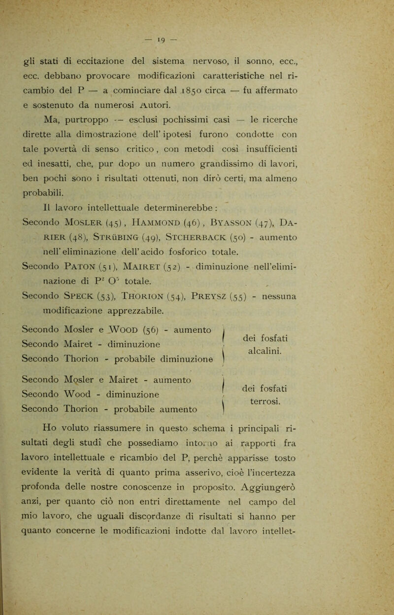 gli stati di eccitazione del sistema nervoso, il sonno, ecc., ecc. debbano provocare modificazioni caratteristiche nel ri- cambio del P — a cominciare dal 1850 circa — fu affermato e sostenuto da numerosi Autori. Ma, purtroppo — esclusi pochissimi casi — le ricerche dirette alla dimostrazione dell’ ipotesi furono condotte con tale povertà di senso critico, con metodi così insufficienti ed inesatti, che, pur dopo un numero grandissimo di lavori, ben pochi sono i risultati ottenuti, non dirò certi, ma almeno probabili. 11 lavoro intellettuale determinerebbe : Secondo Mosler (45), Hammond (46), Byasson (47), Da- RIER (48), Strubing (49), Stcherback (50) - aumento nell’eliminazione dell’acido fosforico totale. Secondo Paton(5i), Mairet (52) - diminuzione nell’elimi- nazione di P’ O3 totale. Secondo Speck (53), THORION (54), PREYSZ (55) - nessuna modificazione apprezzabile. Secondo Mosler e WOOD (56) - aumento Secondo Mairet - diminuzione Secondo Thorion - probabile diminuzione Secondo Mosler e Mairet - aumento Secondo Wood - diminuzione Secondo Thorion - probabile aumento dei fosfati alcalini. dei fosfati terrosi. Ho voluto riassumere in questo schema i principali ri- sultati degli studi che possediamo intorno ai rapporti fra lavoro intellettuale e ricambio del P, perchè apparisse tosto evidente la verità di quanto prima asserivo, cioè l’incertezza profonda delle nostre conoscenze in proposito. Aggiungerò anzi, per quanto ciò non entri direttamente nel campo del mio lavoro, che uguali discqrdanze di risultati si hanno per quanto concerne le modificazioni indotte dal lavoro intellet-