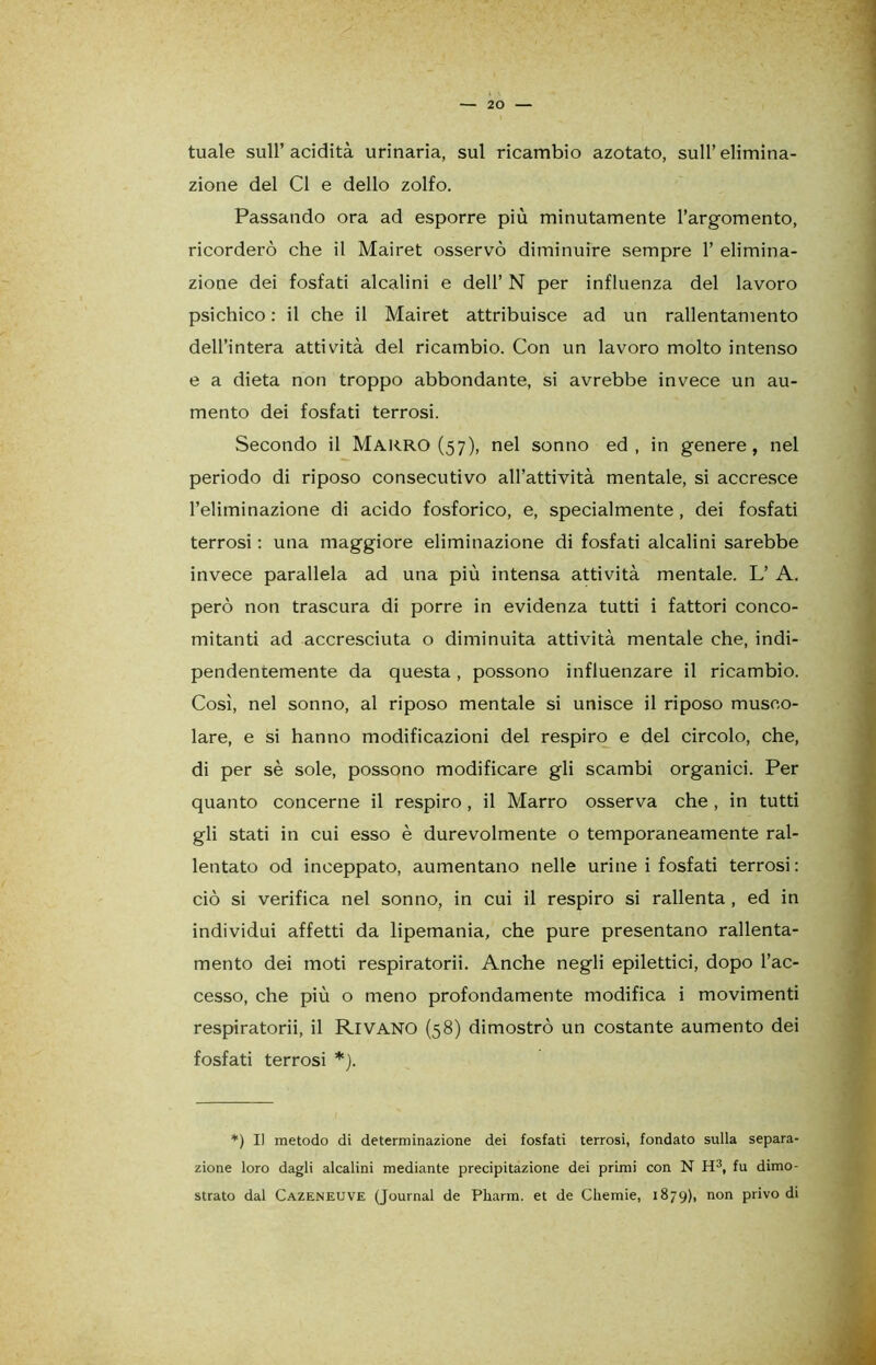 tuale sull’acidità urinaria, sul ricambio azotato, sull’elimina- zione del CI e dello zolfo. Passando ora ad esporre più minutamente l’argomento, ricorderò che il Mairet osservò diminuire sempre 1’ elimina- zione dei fosfati alcalini e dell’ N per influenza del lavoro psichico : il che il Mairet attribuisce ad un rallentamento dell’intera attività del ricambio. Con un lavoro molto intenso e a dieta non troppo abbondante, si avrebbe invece un au- mento dei fosfati terrosi. Secondo il Marro (57), nel sonno ed, in genere, nel periodo di riposo consecutivo all’attività mentale, si accresce l’eliminazione di acido fosforico, e, specialmente, dei fosfati terrosi : una maggiore eliminazione di fosfati alcalini sarebbe invece parallela ad una più intensa attività mentale. L’ A. però non trascura di porre in evidenza tutti i fattori conco- mitanti ad accresciuta o diminuita attività mentale che, indi- pendentemente da questa, possono influenzare il ricambio. Così, nel sonno, al riposo mentale si unisce il riposo musco- lare, e si hanno modificazioni del respiro e del circolo, che, di per sè sole, possono modificare gli scambi organici. Per quanto concerne il respiro, il Marro osserva che , in tutti gli stati in cui esso è durevolmente o temporaneamente ral- lentato od inceppato, aumentano nelle urine i fosfati terrosi : ciò si verifica nel sonno, in cui il respiro si rallenta , ed in individui affetti da lipemania, che pure presentano rallenta- mento dei moti respiratorii. Anche negli epilettici, dopo l’ac- cesso, che più o meno profondamente modifica i movimenti respiratorii, il Rivano (58) dimostrò un costante aumento dei fosfati terrosi *). *) I) metodo di determinazione dei fosfati terrosi, fondato sulla separa- zione loro dagli alcalini mediante precipitazione dei primi con N H3, fu dimo- strato dal Cazeneuve (Journal de Pharm. et de Chemie, 1879), non privo di