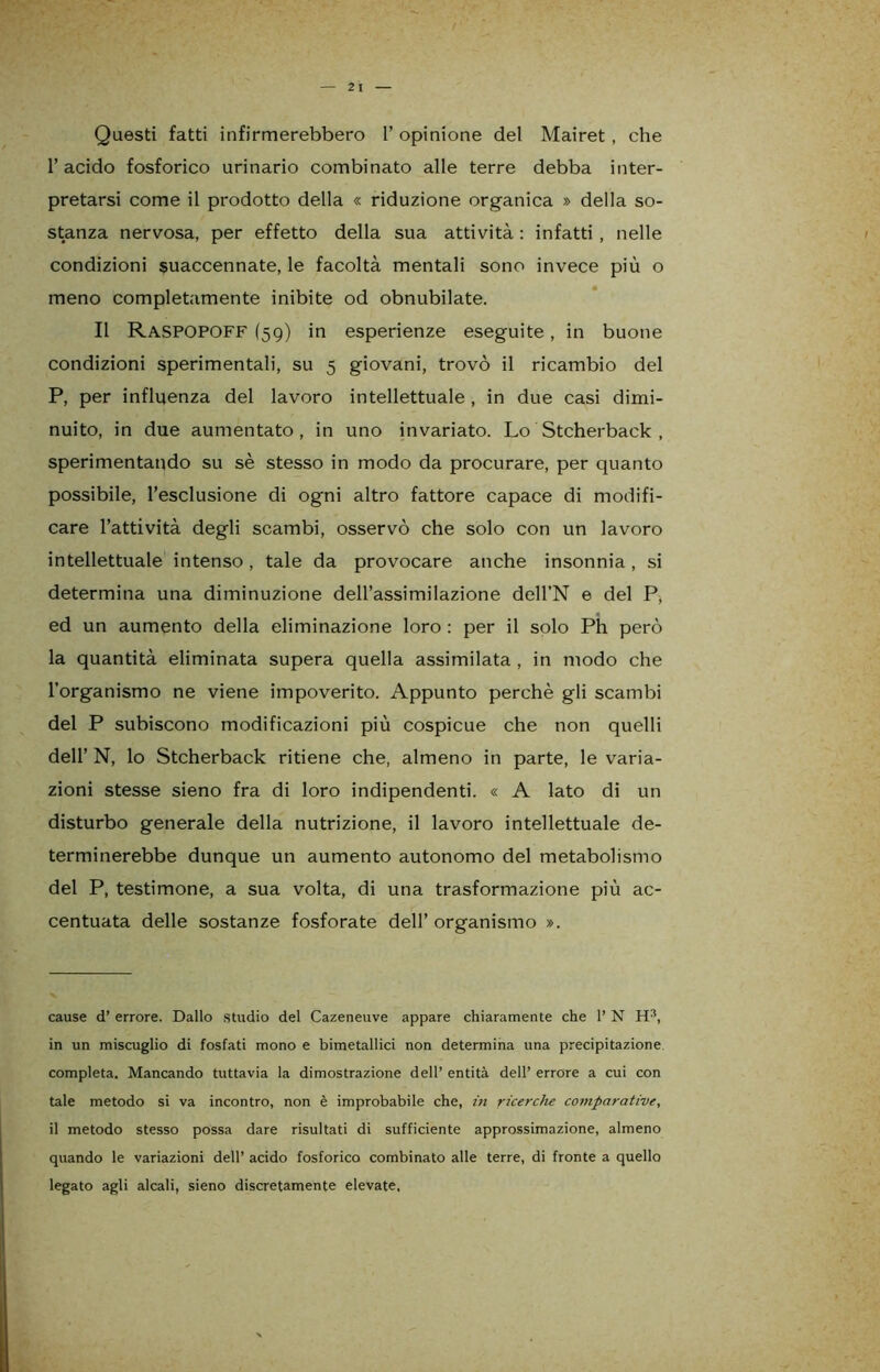 Questi fatti infirmerebbero 1’ opinione del Mairet , che l’acido fosforico urinario combinato alle terre debba inter- pretarsi come il prodotto della « riduzione organica » della so- stanza nervosa, per effetto della sua attività : infatti , nelle condizioni suaccennate, le facoltà mentali sono invece più o meno completamente inibite od obnubilate. Il Raspopoff (59) in esperienze eseguite, in buone condizioni sperimentali, su 5 giovani, trovò il ricambio del P, per influenza del lavoro intellettuale, in due casi dimi- nuito, in due aumentato, in uno invariato. Lo Stcherback , sperimentando su sè stesso in modo da procurare, per quanto possibile, l’esclusione di ogni altro fattore capace di modifi- care l’attività degli scambi, osservò che solo con un lavoro intellettuale intenso, tale da provocare anche insonnia, si determina una diminuzione dell’assimilazione dell’N e del P, ed un aumento della eliminazione loro : per il solo Ph però la quantità eliminata supera quella assimilata , in modo che l’organismo ne viene impoverito. Appunto perchè gli scambi del P subiscono modificazioni più cospicue che non quelli dell’ N, lo Stcherback ritiene che, almeno in parte, le varia- zioni stesse sieno fra di loro indipendenti. « A lato di un disturbo generale della nutrizione, il lavoro intellettuale de- terminerebbe dunque un aumento autonomo del metabolismo del P, testimone, a sua volta, di una trasformazione più ac- centuata delle sostanze fosforate dell’ organismo ». cause d’ errore. Dallo studio del Cazeneuve appare chiaramente che 1’ N Hs, in un miscuglio di fosfati mono e bimetallici non determina una precipitazione completa. Mancando tuttavia la dimostrazione dell’ entità dell’ errore a cui con tale metodo si va incontro, non è improbabile che, in ricerche comparative, il metodo stesso possa dare risultati di sufficiente approssimazione, almeno quando le variazioni dell’ acido fosforico combinato alle terre, di fronte a quello legato agli alcali, sieno discretamente elevate,