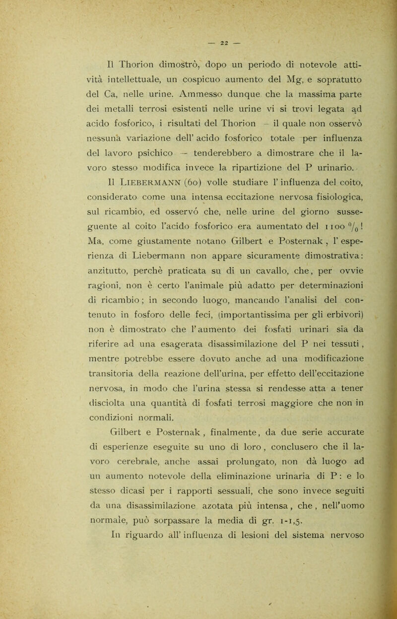 Il Thorion dimostrò, dopo un periodo di notevole atti- vità intellettuale, un cospicuo aumento del Mg, e sopratutto del Ca, nelle urine. Ammesso dunque che la massima parte dei metalli terrosi esistenti nelle urine vi si trovi legata ad acido fosforico, i risultati del Thorion - il quale non osservò nessuna variazione dell’ acido fosforico totale per influenza del lavoro psichico — tenderebbero a dimostrare che il la- voro stesso modifica invece la ripartizione del P urinario. 11 LlEBER.MA.NN (60) volle studiare l’influenza del coito, considerato come una intensa eccitazione nervosa fisiologica, sul ricambio, ed osservò che, nelle urine del giorno susse- guente al coito l’acido fosforico era aumentato del noo °/0! Ma, come giustamente notano Gilbert e Posternak , 1’ espe- rienza di Liebermann non appare sicuramente dimostrativa: anzitutto, perchè praticata su di un cavallo, che, per ovvie ragioni, non è certo l’animale più adatto per determinazioni di ricambio ; in secondo luogo, mancando l’analisi del con- tenuto in fosforo delle feci, (importantissima per gli erbivori) non è dimostrato che l’aumento dei fosfati urinari sia da riferire ad una esagerata disassimilazione del P nei tessuti , mentre potrebbe essere dovuto anche ad una modificazione transitoria della reazione dell’urina, per effetto dell’eccitazione nervosa, in modo che l’urina stessa si rendesse atta a tener disciolta una quantità di fosfati terrosi maggiore che non in condizioni normali. Gilbert e Posternak, finalmente, da due serie accurate di esperienze eseguite su uno di loro , conclusero che il la- voro cerebrale, anche assai prolungato, non dà luogo ad un aumento notevole della eliminazione urinaria di P : e lo stesso dicasi per i rapporti sessuali, che sono invece seguiti da una disassimilazione azotata più intensa, che, nell’uomo normale, può sorpassare la media di gr. 1-1,5. In riguardo all’ influenza di lesioni del sistema nervoso