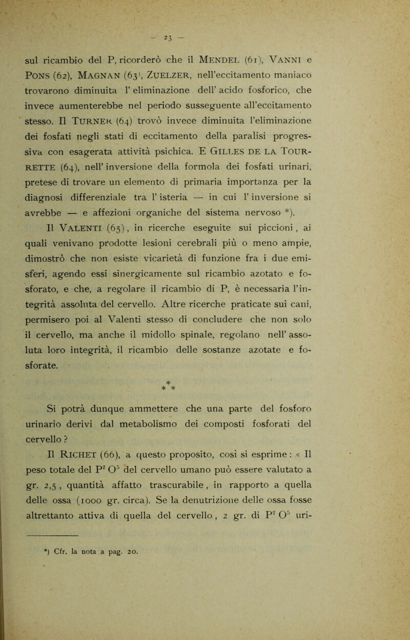 sul ricambio del P, ricorderò che il Mendel (61), Vanni e PONS (62), MAGNAN (63', ZuELZER, neH’eccitamento maniaco trovarono diminuita 1’ eliminazione dell' acido fosforico, che invece aumenterebbe nel periodo susseguente all’eccitamento stesso. Il TURNEK (64) trovò invece diminuita l’eliminazione dei fosfati negli stati di eccitamento della paralisi progres- siva con esagerata attività psichica. E GlLRES DE LA XOUR- RETTE (64), nell’ inversione della forinola dei fosfati urinari, pretese di trovare un elemento di primaria importanza per la diagnosi differenziale tra l’isteria — in cui l’inversione si avrebbe — e affezioni organiche del sistema nervoso *). Il Valenti (65), in ricerche eseguite sui piccioni , ai quali venivano prodotte lesioni cerebrali più o meno ampie, dimostrò che non esiste vicarietà di funzione fra i due emi- sferi, agendo essi sinergicamente sul ricambio azotato e fo- sforato, e che, a regolare il ricambio di P, è necessaria l’in- tegrità assoluta del cervello. Altre ricerche praticate sui cani, permisero poi al Valenti stesso di concludere che non solo il cervello, ma anche il midollo spinale, regolano nell’ asso- luta loro integrità, il ricambio delle sostanze azotate e fo- sforate. * * * Si potrà dunque ammettere che una parte del fosforo urinario derivi dal metabolismo dei composti fosforati del cervello ? Il RlCHET (66), a questo proposito, così si esprime: « Il peso totale del P2 O5 del cervello umano può essere valutato a gr. 2,5 , quantità affatto trascurabile , in rapporto a quella delle ossa (1000 gr. circa). Se la denutrizione delle ossa fosse altrettanto attiva di quella del cervello , 2 gr. di P2 O5 uri- *) Cfr. la nota a pag. 20.