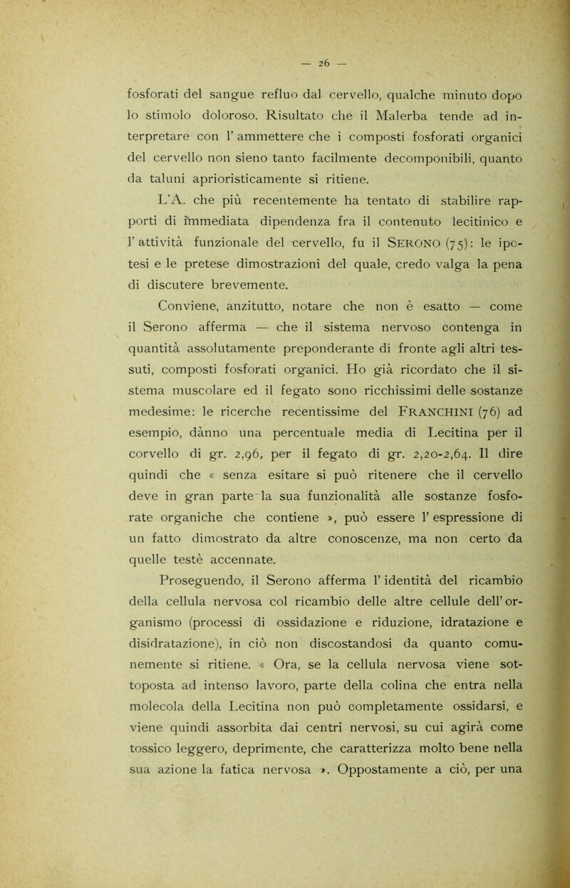 2 6 — fosforati del sangue refluo dal cervello, qualche minuto dopo 10 stimolo doloroso. Risultato che il Malerba tende ad in- terpretare con 1’ ammettere che i composti fosforati organici del cervello non sieno tanto facilmente decomponibili, quanto da taluni aprioristicamente si ritiene. L'A. che più recentemente ha tentato di stabilire rap- porti di immediata dipendenza fra il contenuto lecitinico e l’attività funzionale del cervello, fu il SERONO(75): le ipo- tesi e le pretese dimostrazioni del quale, credo valga la pena di discutere brevemente. Conviene, anzitutto, notare che non è esatto — come 11 Serono afferma — che il sistema nervoso contenga in quantità assolutamente preponderante di fronte agli altri tes- suti, composti fosforati organici. Ho già ricordato che il si- stema muscolare ed il fegato sono ricchissimi delle sostanze medesime: le ricerche recentissime del FRANCHINI (76) ad esempio, dànno una percentuale media di Lecitina per il corvello di gr. 2,96, per il fegato di gr. 2,20-2,64. Il dire quindi che « Senza esitare si può ritenere che il cervello deve in gran parte la sua funzionalità alle sostanze fosfo- rate organiche che contiene », può essere l’espressione di un fatto dimostrato da altre conoscenze, ma non certo da quelle testé accennate. Proseguendo, il Serono afferma l’identità del ricambio della cellula nervosa col ricambio delle altre cellule dell’ or- ganismo (processi di ossidazione e riduzione, idratazione e disidratazione), in ciò non discostandosi da quanto comu- nemente si ritiene. « Ora, se la cellula nervosa viene sot- toposta ad intenso lavoro, parte della colina che entra nella molecola della Lecitina non può completamente ossidarsi, e viene quindi assorbita dai centri nervosi, su cui agirà come tossico leggero, deprimente, che caratterizza molto bene nella sua azione la fatica nervosa ». Oppostamente a ciò, per una