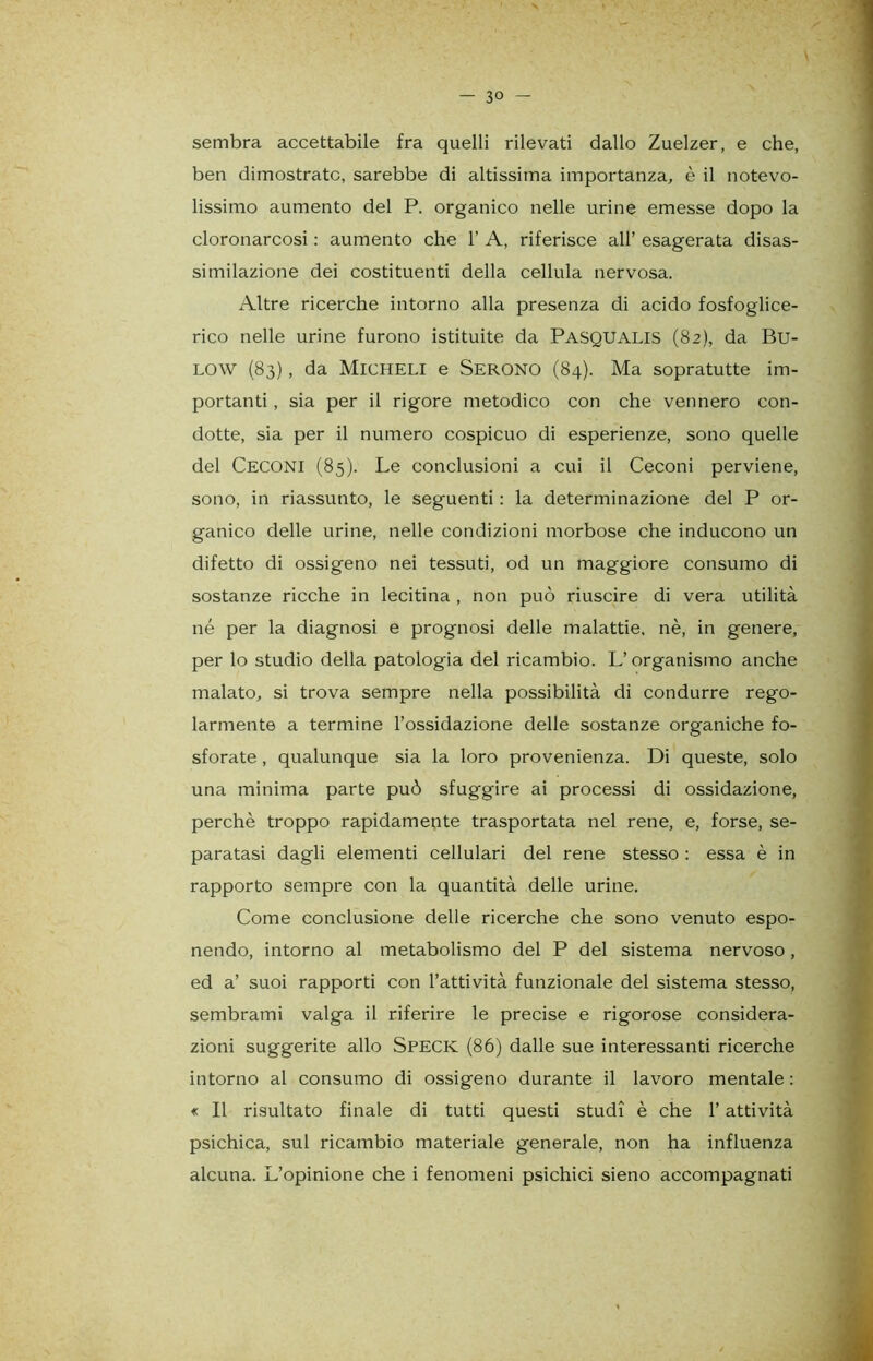 — 3« - sembra accettabile fra quelli rilevati dallo Zuelzer, e che, ben dimostrate, sarebbe di altissima importanza, è il notevo- lissimo aumento del P. organico nelle urine emesse dopo la cloronarcosi : aumento che 1’ A, riferisce all’ esagerata disas- similazione dei costituenti della cellula nervosa. Altre ricerche intorno alla presenza di acido fosfoglice- rico nelle urine furono istituite da PASQUALIS (82), da Bu- low (83), da Micheli e Serono (84). Ma sopratutte im- portanti , sia per il rigore metodico con che vennero con- dotte, sia per il numero cospicuo di esperienze, sono quelle del CECONI (85). Le conclusioni a cui il Ceconi perviene, sono, in riassunto, le seguenti : la determinazione del P or- ganico delle urine, nelle condizioni morbose che inducono un difetto di ossigeno nei tessuti, od un maggiore consumo di sostanze ricche in lecitina , non può riuscire di vera utilità né per la diagnosi e prognosi delle malattie, nè, in genere, per lo studio della patologia del ricambio. L’organismo anche malato, si trova sempre nella possibilità di condurre rego- larmente a termine l’ossidazione delle sostanze organiche fo- sforate , qualunque sia la loro provenienza. Di queste, solo una minima parte può sfuggire ai processi di ossidazione, perchè troppo rapidamente trasportata nel rene, e, forse, se- paratasi dagli elementi cellulari del rene stesso : essa è in rapporto sempre con la quantità delle urine. Come conclusione delle ricerche che sono venuto espo- nendo, intorno al metabolismo del P del sistema nervoso, ed a’ suoi rapporti con l’attività funzionale del sistema stesso, sembrami valga il riferire le precise e rigorose considera- zioni suggerite allo SPECK (86) dalle sue interessanti ricerche intorno al consumo di ossigeno durante il lavoro mentale : « Il risultato finale di tutti questi studi è che l’attività psichica, sul ricambio materiale generale, non ha influenza alcuna. L’opinione che i fenomeni psichici sieno accompagnati