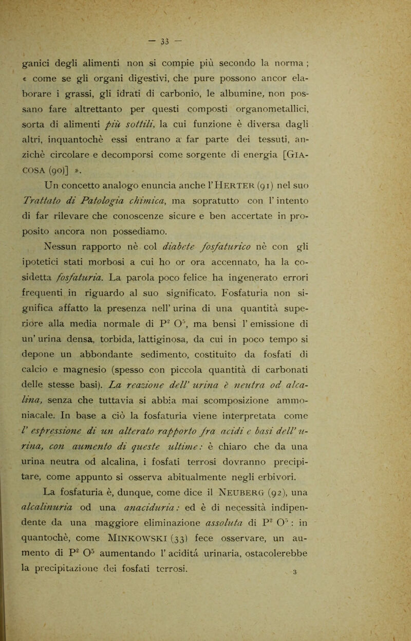 . • . •• ' \ — 33 — gamci degli alimenti non si compie più secondo la norma ; « come se gli organi digestivi, che pure possono ancor ela- borare i grassi, gli idrati di carbonio, le albumine, non pos- sano fare altrettanto per questi composti organometallici, sorta di alimenti più sottili, la cui funzione è diversa dagli altri, inquantochè essi entrano a far parte dei tessuti, an- ziché circolare e decomporsi come sorgente di energ-ia [GlA- COSA (90)] ». Un concetto analogo enuncia anche I’Herter (91) nel suo Trattato di Patologia chimica, ma sopratutto con l’intento di far rilevare che conoscenze sicure e ben accertate in pro- posito ancora non possediamo. Nessun rapporto nè col diabete fosfaturico nè con gli ipotetici stati morbosi a cui ho or ora accennato, ha la co- sidetta fosfaturia. La parola poco felice ha ingenerato errori frequenti in riguardo al suo significato. Fosfaturia non si- gnifica affatto la presenza nell’ urina di una quantità supe- riore alla media normale di P2 O ’, ma bensì 1’ emissione di un’ urina densa, torbida, lattiginosa, da cui in poco tempo si depone un abbondante sedimento, costituito da fosfati di calcio e magnesio (spesso con piccola quantità di carbonati delle stesse basi). La reazione dell’ urina è neutra od al ca- lma, senza che tuttavia si abbia mai scomposizione ammo- niacale. In base a ciò la fosfaturia viene interpretata come V espressione di un alterato rapporto Jra acidi e basi dell’ ti- rino, con aumento di queste ultime: è chiaro che da una urina neutra od alcalina, i fosfati terrosi dovranno precipi- tare, come appunto si osserva abitualmente negli erbivori. La fosfaturia è, dunque, come dice il Neuberg (92), una alcalinuria od una anaciduria : ed è di necessità indipen- dente da una maggiore eliminazione assoluta di P2 O’: in quantochè, come Minkowski (33) fece osservare, un au- mento di P2 O5 aumentando 1’ acidità urinaria, ostacolerebbe la precipitazione dei fosfati terrosi. 3