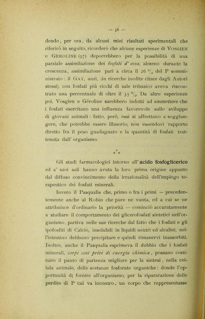 dendo, per ora, da alcuni miei risultati sperimentali che riferirò in seguito, ricorderò che alcune esperienze di VoSGIEN e GÈROLINE (97) deporrebbero per la possibilità di una parziale assimilazione dei fosfati d’ ossa, almeno durante la crescenza, assimilazione pari a circa il 26 0/0 del P sommi- nistrato : il Gay, anzi, (in ricerche inedite citate dagli Autori stessi), con fosfati più ricchi di sale tribasico aveva riscon- trato una percentuale di oltre il 35 %. Da altre esperienze poi, Vosgien e Géroline sarebbero indotti ad ammettere che i fosfati esercitano una influenza favorevole sullo sviluppo di giovani animali : fatto, però, essi si affrettano a soggiun- gere, che potrebbe essere illusorio, non essendovi rapporto diretto fra il peso guadagnato e la quantità di fosfati trat- tenuta dall’ organismo. * * * Gli studi farmacologici intorno all’ acido fosfoglicerico ed a’ suoi sali hanno avuta la loro prima origine appunto dal diffuso convincimento deila irrazionalità dell’impiego te- rapeutico dei fosfati minerali. Invero il Pasqualis che, primo o fra i primi — preceden- temente anche al Robin che pure ne vanta, ed a cui se ne attribuisce d’ordinario la priorità — cominciò accuratamente a studiare il comportamento dei glicerofosfati sintetici nell’or- ganismo, partiva nelle sue ricerche dal fatto che i fosfati e gli ipofosfiti di Calcio, insolubili in liquidi neutri ed alcalini, nel- l’intestino debbono precipitare e quindi rimanervi inassorbiti. Inoltre, anche il Pasqualis esprimeva il dubbio che i fosfati minerali, corpi così privi di energia chimica, possano costi- tuire il punto di partenza migliore per la sintesi , nella cel- lula animale, delle sostanze fosforate organiche : donde l’op- portunità di fornire all’organismo, per la ripararazione delle perdite di P cui va incontro, un corpo che rappresentasse