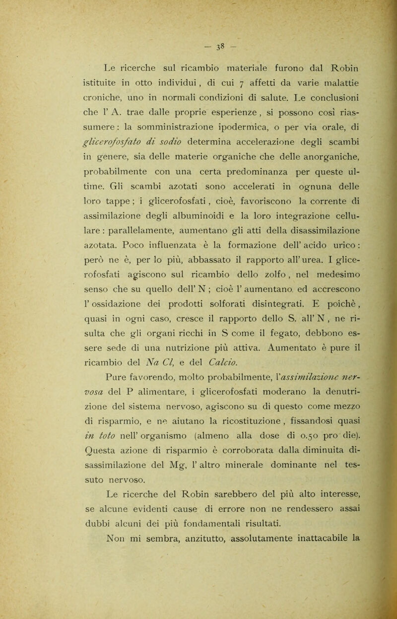 - 3» - Le ricerche sul ricambio materiale furono dal Robin istituite in otto individui , di cui 7 affetti da varie malattie croniche, uno in normali condizioni di salute. Le conclusioni che 1’ A. trae dalle proprie esperienze , si possono così rias- sumere : la somministrazione ipodermica, o per via orale, di glicerofosfato di sodio determina accelerazione degli scambi in genere, sia delle materie organiche che delle anorganiche, probabilmente con una certa predominanza per queste ul- time. Gli scambi azotati sono accelerati in ognuna delle loro tappe ; i glicerofosfati , cioè, favoriscono la corrente di assimilazione degli albuminoidi e la loro integrazione cellu- lare : parallelamente, aumentano gli atti della disassimilazione azotata. Poco influenzata è la formazione dell’ acido urico : però ne è, per lo più, abbassato il rapporto all’urea. I glice- rofosfati agiscono sul ricambio dello zolfo , nel medesimo senso che su quello dell’ N ; cioè 1’ aumentano, ed accrescono l’ossidazione dei prodotti solforati disintegrati. E poiché, quasi in ogni caso, cresce il rapporto dello S. all’ N , ne ri- sulta che gli organi ricchi in S come il fegato, debbono es- sere sede di una nutrizione più attiva. Aumentato è pure il ricambio del Na Cl, e del Calcio. Pure favorendo, molto probabilmente, Xassimilazione 7ier- vosa del P alimentare, i glicerofosfati moderano la denutri- zione del sistema nervoso, agiscono su di questo come mezzo di risparmio, e ne aiutano la ricostituzione , fissandosi quasi in toto nell’ organismo (almeno alla dose di 0.50 prò die). Questa azione di risparmio è corroborata dalla diminuita di- sassimilazione del Mg, 1’ altro minerale dominante nel tes- suto nervoso. Le ricerche del Robin sarebbero del più alto interesse, se alcune evidenti cause di errore non ne rendessero assai dubbi alcuni dei più fondamentali risultati.