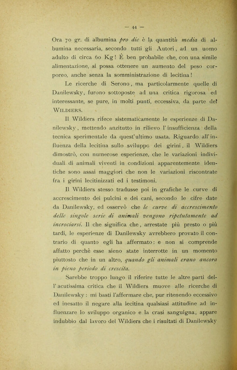Ora 70 gr. di albumina prò die è la quantità- media di al- bumina necessaria, secondo tutti gli Autori , ad un uomo adulto di circa 60 Kg ! E ben probabile che, con una simile alimentazione, si possa ottenere un aumento del peso cor- poreo, anche senza la somministrazione di lecitina ! Le ricerche di Serono, ma particolarmente quelle di Danilewsky, furono sottoposte ad una critica rigorosa ed interessante, se pure, in molti punti, eccessiva, da parte del WlLDIERS. Il Wildiers rifece sistematicamente le esperienze di Da- nilewsky , mettendo anzitutto in rilievo l’insufficienza della tecnica sperimentale da quest’ultimo usata. Riguardo all’in- fluenza della lecitina sullo sviluppo dei girini , il Wildiers dimostrò, con numerose esperienze, che le variazioni indivi- duali di animali viventi in condizioni apparentemente iden- tiche sono assai maggiori che non le variazioni riscontrate fra i girini lecitinizzati ed i testimoni. Il Wildiers stesso tradusse poi in grafiche le curve di accrescimento dei pulcini e dei cani, secondo le cifre date da Danilewsky, ed osservò che le curve di accrescimento delle singole serie di animali vengono ripetutamente ad incrociarsi. 11 che significa che, arrestate più presto o più tardi, le esperienze di Danilewsky avrebbero provato il con- trario di quanto egli ha affermato : e non si comprende affatto perchè esse sieno state interrotte in un momento piuttosto che in un altro, quando gli animali erano ancora in pieno periodo di crescita. Sarebbe troppo lungo il riferire tutte le altre parti del- l’acutissima critica che il Wildiers muove alle ricerche di Danilewsky : mi basti l’affermare che, pur ritenendo eccessivo ed inesatto il negare alla lecitina qualsiasi attitudine ad in- fluenzare lo sviluppo organico e la crasi sanguigna, appare indubbio dal lavoro del Wildiers che i risultati di Danilewsky
