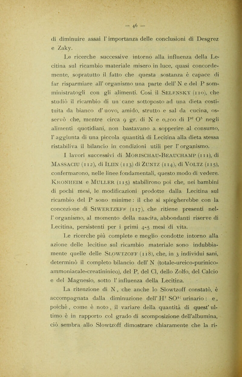 (li diminuire assai l'importanza delle conclusioni di Desgrez e Zaky. Le ricerche successive intorno alla influenza della Le- citina sul ricambio materiale misero in luce, quasi concorde- mente, sopratutto il fatto che questa sostanza è capace di far risparmiare all’ organismo una parte dell’ N e del P som- ministratogli con gli alimenti. Così il Selfnsky (i io), che studiò il ricambio di un cane sottoposto ad una dieta costi- tuita da bianco d’ uovo, amido, strutto e sai da cucina, os- servò che, mentre circa 9 gr. di N e 0,200 di P2 O5 negli alimenti quotidiani, non bastavano a sopperire al consumo, l’aggiunta di una piccola quantità di Lecitina alla dieta stessa ristabiliva il bilancio in condizioni utili per 1’ organismo. I lavori successivi di Morisciiau-BeauchaMP (111), di Massaciu (i 12), di Iliin (i 13) di Zuntz (i 14). di Voltz (i 15), confermarono, nelle linee fondamentali, questo modo di vedere. Kronheim e Muller (i 15) stabilirono poi che, nei bambini di pochi mesi, le modificazioni prodotte dalla Lecitina sul ricambio del P sono minime : il che si spiegherebbe con la concezione di SlWERTZEFK ( i 17), che ritiene presenti nel- 1’ organismo, al momento della nascita, abbondanti riserve di Lecitina, persistenti per i primi 4-5 mesi di vita. Le ricerche più complete e meglio condotte intorno alla azione delle lecitine sul ricambio materiale sono indubbia- mente quelle delle Slowtzoff (i 18), che, in 3 individui sani, determinò il completo bilancio dell’ N (totale-ureico-purinico- ammoniacale-creatininico), del P, del Cl, dello Zolfo, del Calcio e del Magnesio, sotto l’influenza della Lecitina. La ritenzione di N , che anche lo Slowtzoff constatò, è accompagnata dalla diminuzione dell’ H2 S04< urinario : e , poiché , come è noto , il variare della quantità di quest’ ul- timo è in rapporto col grado di scomposizione dell’albumina, ciò sembra allo Slowtzoff dimostrare chiaramente che la ri-