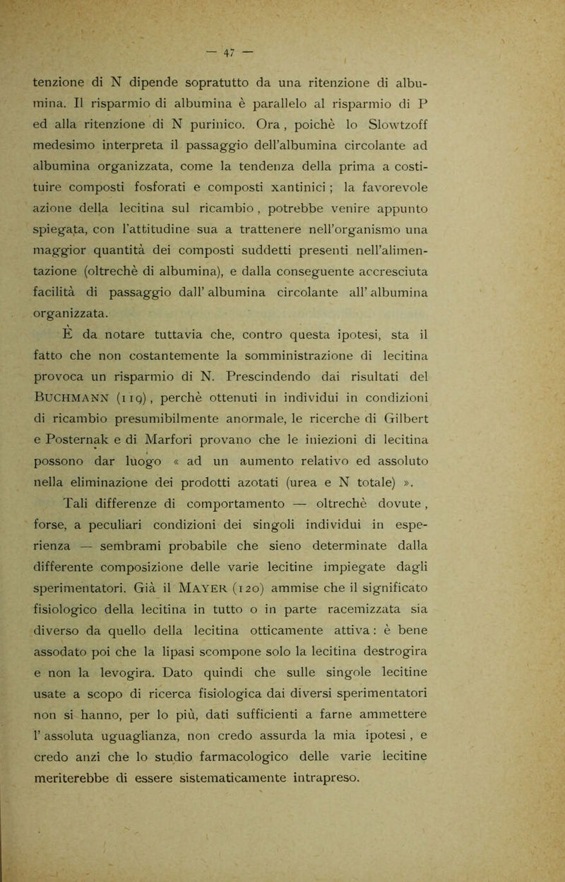 i tenzione di N dipende sopratutto da una ritenzione di albu- mina. Il risparmio di albumina è parallelo al risparmio di P ed alla ritenzione di N purinico. Ora , poiché lo Slowtzoff medesimo interpreta il passaggio dell’albumina circolante ad albumina organizzata, come la tendenza della prima a costi- tuire composti fosforati e composti xantinici ; la favorevole azione della lecitina sul ricambio , potrebbe venire appunto spiegata, con l’attitudine sua a trattenere nell’organismo una maggior quantità dei composti suddetti presenti nell’alimen- tazione (oltreché di albumina), e dalla conseguente accresciuta facilità di passaggio dall’albumina circolante all’albumina organizzata. E da notare tuttavia che, contro questa ipotesi, sta il fatto che non costantemente la somministrazione di lecitina provoca un risparmio di N. Prescindendo dai risultati del BuCHMANN (iiq), perchè ottenuti in individui in condizioni di ricambio presumibilmente anormale, le ricerche di Gilbert e Posternak e di Marfori provano che le iniezioni di lecitina possono dar luogo « ad un aumento relativo ed assoluto nella eliminazione dei prodotti azotati (urea e N totale) ». Tali differenze di comportamento — oltreché dovute, forse, a peculiari condizioni dei singoli individui in espe- rienza — sembrami probabile che sieno determinate dalla differente composizione delle varie lecitine impiegate dagli sperimentatori. Già il Mayer (120) ammise che il significato fisiologico della lecitina in tutto o in parte racemizzata sia diverso da quello della lecitina otticamente attiva : è bene assodato poi che la lipasi scompone solo la lecitina destrogira e non la levogira. Dato quindi che sulle singole lecitine usate a scopo di ricerca fisiologica dai diversi sperimentatori non si hanno, per lo più, dati sufficienti a farne ammettere 1’ assoluta uguaglianza, non credo assurda la mia ipotesi , e credo anzi che lo studio farmacologico delle varie lecitine meriterebbe di essere sistematicamente intrapreso.