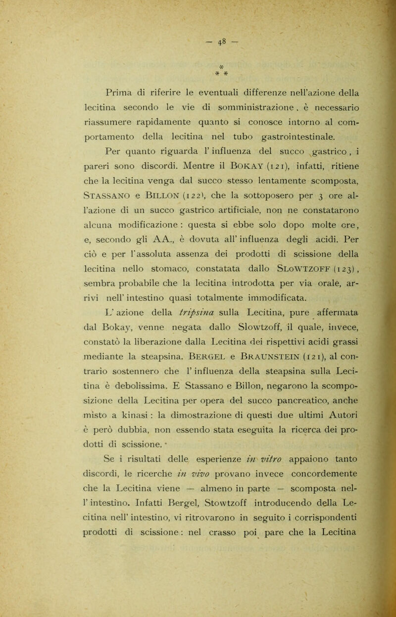 * * * Prima di riferire le eventuali differenze nell’azione della lecitina secondo le vie di somministrazione. è necessario riassumere rapidamente quanto si conosce intorno al com- portamento della lecitina nel tubo gastrointestinale. Per quanto riguarda l’influenza del succo gastrico, i pareri sono discordi. Mentre il Bokay (121), infatti, ritiene che la lecitina venga dal succo stesso lentamente scomposta, Stassano e Billon (122', che la sottoposero per 3 ore al- l’azione di un succo gastrico artificiale, non ne constatarono alcuna modificazione: questa si ebbe solo dopo molte ere, e, secondo gli AA., è dovuta all’ influenza degli acidi. Per ciò e per l'assoluta assenza dei prodotti di scissione della lecitina nello stomaco, constatata dallo SloWTZOFF ( 123) , sembra probabile che la lecitina introdotta per via orale, ar- rivi nell' intestino quasi totalmente immodificata. L’azione della tripsina sulla Lecitina, pure affermata dal Bokay, venne negata dallo Slowtzoff, il quale, invece, constatò la liberazione dalla Lecitina dei rispettivi acidi grassi mediante la steapsina. Bergel e Bkaunstein (121), al con- trario sostennero che l’influenza della steapsina sulla Leci- tina è debolissima. E Stassano e Billon, negarono la scompo- sizione della Lecitina per opera del succo pancreatico, anche misto a kinasi : la dimostrazione di questi due ultimi Autori è però dubbia, non essendo stata eseguita la ricerca dei pro- dotti di scissione. * Se i risultati delle esperienze in vitro appaiono tanto discordi, le ricerche in vivo provano invece concordemente che la Lecitina viene — almeno in parte — scomposta nel- l’intestino. Infatti Bergel, Stowtzoff introducendo della Le- citina nell’ intestino, vi ritrovarono in seguito i corrispondenti prodotti di scissione : nel crasso poi pare che la Lecitina