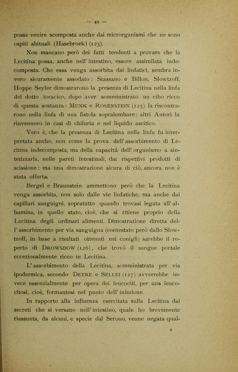 possa venire scomposta anche dai microrganismi che ne sono ospiti abituali (Hasebroek) (i25). Non mancano però dei fatti tendenti a provare che la Lecitina possa, anche nell’ intestino, essere assimilata inde- composta. Che essa venga assorbita dai linfatici, sembra in- vero sicuramente assodato : Stassano e Billon, Slowtzoff, Hoppe Seyler dimostrarono la presenza di Lecitina nella linfa del dotto toracico, dopo aver somministrato un cibo ricco di questa sostanza: Munk e ROSENSTEIN (125) la riscontra- rono nella linfa di una fistola sopralombare: altri Autori la rinvennero in casi di chiluria e nel liquido ascitico. Vero è, che la presenza di Lecitina nella linfa fu inter- pretata anche, non come la prova dell’assorbimento di Le- citina indecomposta, ma della capacità dell’ organismo a sin- tetizzarla, nelle pareti intestinali, dai rispettivi prodotti di scissione : ma una dimostrazione sicura di ciò, ancora non è stata offerta. Bergel e Braunstein ammettono però che la Lecitina venga assorbita, non solo dalle vie linfatiche, ma anche dai capillari sanguigni, sopratutto quando trovasi legata all’ al- bumina, in quello stato, cioè, che si ritiene proprio della Lecitina degli ordinari alimenti. Dimostrazione diretta del- 1’ assorbimento per via sanguigna (contestato però dallo Slow- tzoff, in base a risultati ottenuti nei conigli) sarebbe il re- perto di DROWSDOW (126), che trovò il sangue portale eccezionalmente ricco in Lecitina. L’assorbimento della Lecitina, somministrata per via ipodermica, secondo Detre e Sellei(i27) avverrebbe in- vece essenzialmente per opera dei leucociti, per una leuco- citosi, cioè, formantesi nel punto dell’ iniezione. In rapporto alla influenza esercitata sulla Lecitina dai secreti che si versano nell’ intestino, quale ho brevemente riassunta, da alcuni, e specie dal Serono, venne negata qual- 4