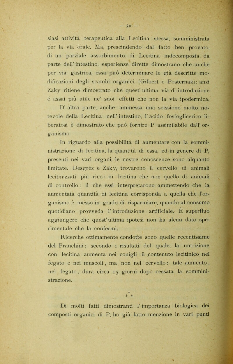 siasi attività terapeutica alla Lecitina stessa, somministrata per la via orale. Ma, prescindendo dal fatto ben provato, di un parziale assorbimento di Lecitina indecomposta da parte dell’ intestino, esperienze dirette dimostrano che anche per via gastrica, essa può determinare le già descritte mo- dificazioni degli scambi organici. (Gilbert e Posternak) : anzi Zaky ritiene dimostrato che quest’ ultima via di introduzione é assai più utile ne’ suoi effetti che non la via ipodermica. D’ altra parte, anche ammessa una scissione molto no- tevole della Lecitina nell’ intestino, 1’ acido fosfoglicerico li- beratosi è dimostrato che può fornire P assimilabile dall’ or- ganismo. In riguardo alla possibilità di aumentare con la sommi- nistrazione di lecitina, la quantità di essa, ed in genere di P, presenti nei vari organi, le nostre conoscenze sono alquanto limitate. Desgrez e Zaky, trovarono il cervello di animali lecitinizzati più ricco in lecitina che non quello di animali di controllo : il che essi interpretarono ammettendo che la aumentata quantità di lecitina corrisponda a quella che l’or- ganismo è messo in grado di risparmiare, quando al consumo quotidiano provveda 1’ introduzione artificiale. E superfluo aggiungere che quest’ultima ipotesi non ha alcun dato spe- rimentale che la confermi. i Ricerche ottimamente condotte sono quelle recentissime del Franchini ; secondo i risultati del quale, la nutrizione con lecitina aumenta nei conigli il contenuto lecitinico nel fegato e nei muscoli , ma non nel cervello : tale aumento, nel fegato, dura circa 15 giorni dopo cessata la sommini- strazione. * * * Di molti fatti dimostranti l’importanza biologica dei composti organici di P, ho già fatto menzione in vari punti