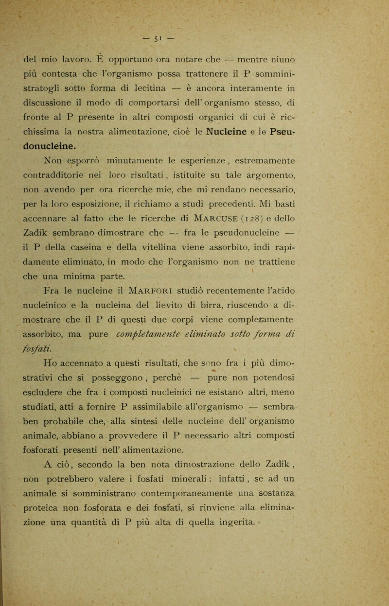 del mio lavoro. E opportuno ora notare che — mentre ninno più contesta che l’organismo possa trattenere il P sommini- stratogli sotto forma di lecitina — è ancora interamente in discussione il modo di comportarsi dell’ organismo stesso, di fronte al P presente in altri composti organici di cui è ric- chissima la nostra alimentazione, cioè le Nucleine e le Pseu- donucleine. Non esporrò minutamente le esperienze , estremamente contradditorie nei loro risultati , istituite su tale argomento, non avendo per ora ricerche mie, che mi rendano necessario, per la loro esposizione, il richiamo a studi precedenti. Mi basti accennare al fatto che le ricerche di MARCUSE (i 28) e dello Zadik sembrano dimostrare che -- fra le pseudonucleine — il P della caseina e della vitellina viene assorbito, indi rapi- damente eliminato, in modo che l’organismo non ne trattiene che una minima parte. Fra le nucleine il Marfori studiò recentemente l’acido nucleinico e la nucleina del lievito di birra, riuscendo a di- mostrare che il P di questi due corpi viene completamente assorbito, ma pure completamente eliminato sotto forma di fosfati. v Ho accennato a questi risultati, che s^no fra i più dimo- strativi che si posseggono , perchè — pure non potendosi escludere che fra i composti nucleinici ne esistano altri, meno studiati, atti a fornire P assimilabile aU’organismo — sembra ben probabile che, alla sintesi delle nucleine dell’ organismo animale, abbiano a provvedere il P necessario altri composti fosforati presenti nell’ alimentazione. A ciò, secondo la ben nota dimostrazione dello Zadik, non potrebbero valere i fosfati minerali : infatti , se ad un animale si somministrano contemporaneamente una sostanza proteica non fosforata e dei fosfati, si rinviene alla elimina- zione una quantità di P più alta di quella ingerita. -