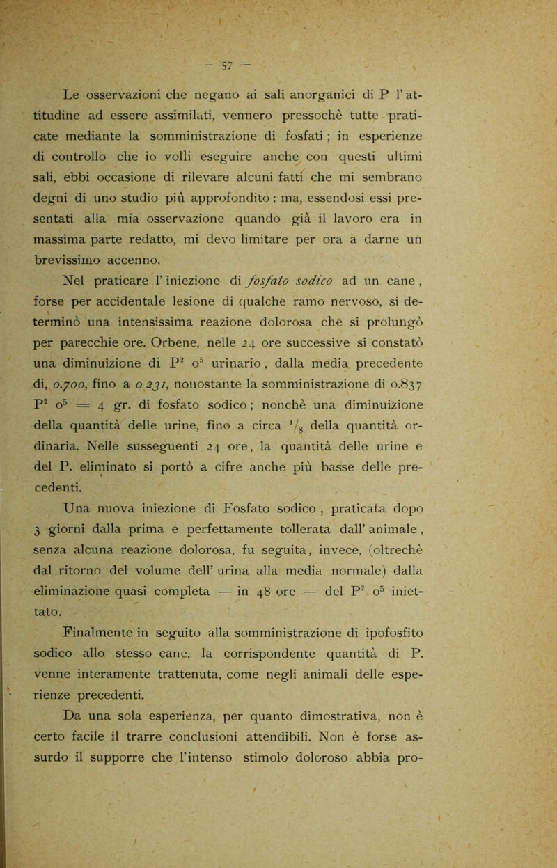 t - 57 — Le osservazioni che negano ai sali anorganici di P l’at- titudine ad essere assimilati, vennero pressoché tutte prati- cate mediante la somministrazione di fosfati ; in esperienze di controllo che io volli eseguire anche con questi ultimi sali, ebbi occasione di rilevare alcuni fatti che mi sembrano degni di uno studio più approfondito : ma, essendosi essi pre- sentati alla mia osservazione quando già il lavoro era in massima parte redatto, mi devo limitare per ora a darne un brevissimo accenno. Nel praticare l’iniezione di fosfato sodico ad un cane , forse per accidentale lesione di qualche ramo nervoso, si de- terminò una intensissima reazione dolorosa che si prolungò per parecchie ore. Orbene, nelle 24 ore successive si constatò una diminuizione di P2 o5 urinario , dalla inedia precedente di, o.joo, fino a 0231, nonostante la somministrazione di 0.837 P2 o5 = 4 gr. di fosfato sodico; nonché una diminuizione della quantità delle urine, fino a circa */8 della quantità or- dinaria. Nelle susseguenti 24 ore, la quantità delle urine e del P. eliminato si portò a cifre anche più basse delle pre- cedenti. Una nuova iniezione di Fosfato sodico , praticata dopo 3 giorni dalla prima e perfettamente tollerata dall’ animale , senza alcuna reazione dolorosa, fu seguita, invece, (oltreché dal ritorno del volume dell’ urina alla media normale) dalla eliminazione quasi completa — in 48 ore — del P'2 o5 iniet- tato. Finalmente in seguito alla somministrazione di ipofosfito sodico allo stesso cane, la corrispondente quantità di P. venne interamente trattenuta, come negli animali delle espe- rienze precedenti. Da una sola esperienza, per quanto dimostrativa, non è certo facile il trarre conclusioni attendibili. Non è forse as- surdo il supporre che l’intenso stimolo doloroso abbia prò-
