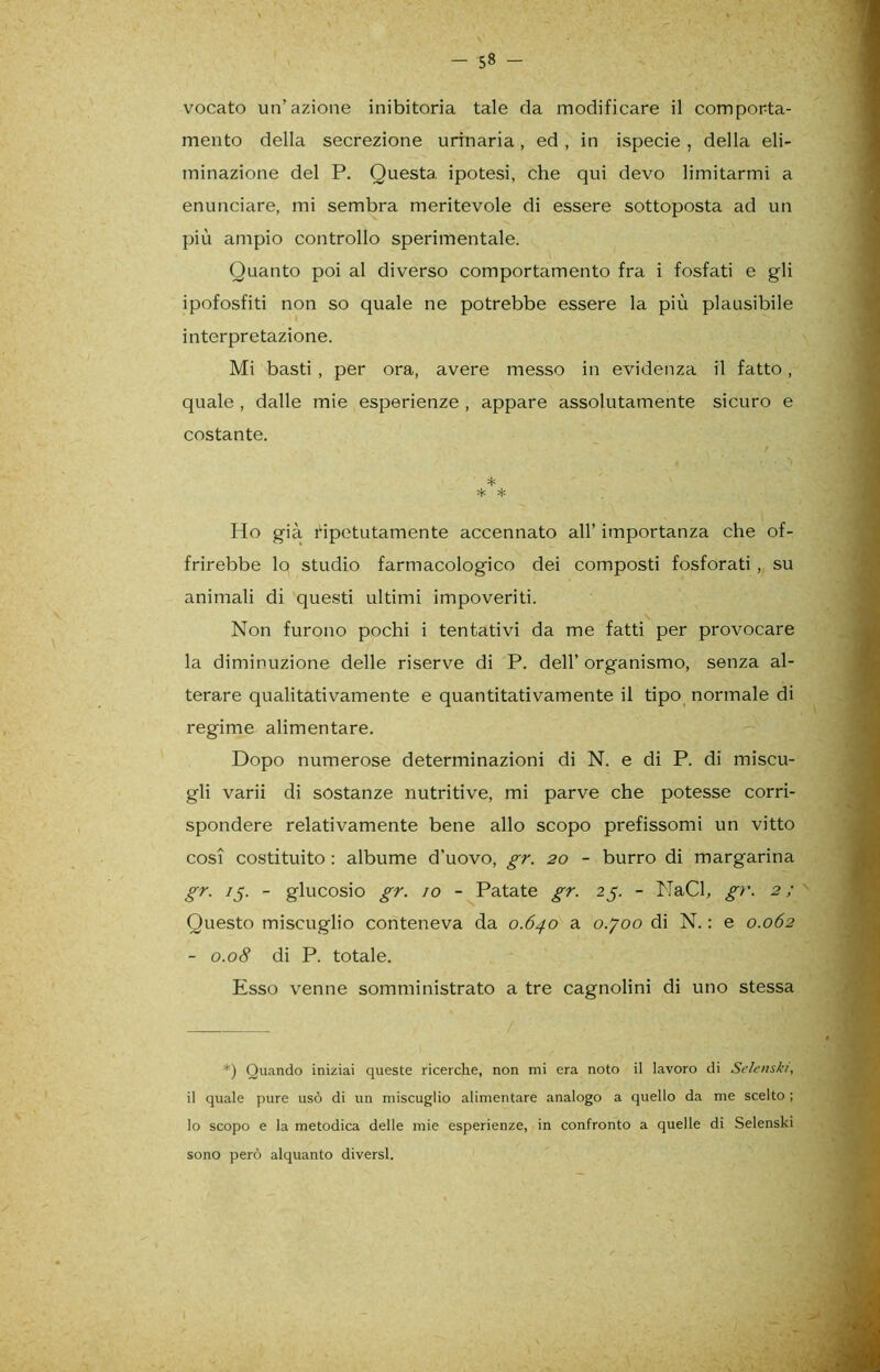 - 5» - vocato un’azione inibitoria tale da modificare il comporta- mento della secrezione urinaria, ed, in ispecie , della eli- minazione del P. Questa ipotesi, che qui devo limitarmi a enunciare, mi sembra meritevole di essere sottoposta ad un più ampio controllo sperimentale. Quanto poi al diverso comportamento fra i fosfati e gli ipofosfiti non so quale ne potrebbe essere la più plausibile interpretazione. Mi basti , per ora, avere messo in evidenza il fatto, quale , dalle mie esperienze , appare assolutamente sicuro e costante. / * * * Ho già ripetutamente accennato all’ importanza che of- frirebbe lo studio farmacologico dei composti fosforati , su animali di questi ultimi impoveriti. Non furono pochi i tentativi da me fatti per provocare la diminuzione delle riserve di P. dell’organismo, senza al- terare qualitativamente e quantitativamente il tipo normale di regime alimentare. Dopo numerose determinazioni di N. e di P. di miscu- gli varii di sostanze nutritive, mi parve che potesse corri- spondere relativamente bene allo scopo prefissomi un vitto cosi costituito : albume d’uovo, gr. 20 - burro di margarina gr. 15. - glucosio gr. io - Patate gr. 25. - NaCl, gr. 2 ; ' Questo miscuglio conteneva da 0.640 a o.yoo di N. : e 0.062 - 0.08 di P. totale. Esso venne somministrato a tre cagnolini di uno stessa *) Quando iniziai queste ricerche, non mi era noto il lavoro di Selenski, il quale pure usò di un miscuglio alimentare analogo a quello da me scelto ; lo scopo e la metodica delle mie esperienze, in confronto a quelle di Selenski sono però alquanto diversi.