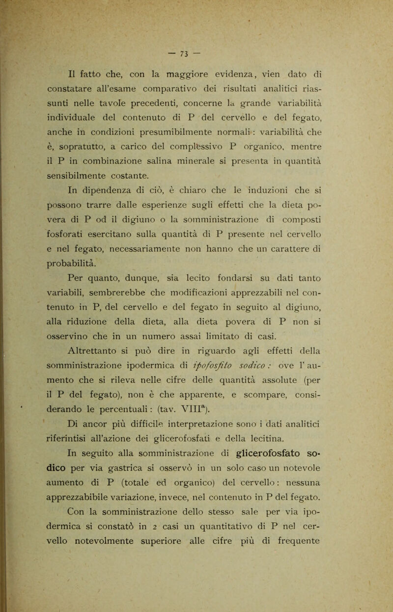 Il fatto che, con la maggiore evidenza, vien dato di constatare all’esame comparativo dei risultati analitici rias- sunti nelle tavole precedenti, concerne la grande variabilità individuale del contenuto di P del cervello e del fegato, anche in condizioni presumibilmente normali : variabilità che è, sopratutto, a carico del complessivo P organico, mentre il P in combinazione salina minerale si presenta in quantità sensibilmente costante. In dipendenza di ciò, è chiaro che le induzioni che si possono trarre dalle esperienze sugli effetti che la dieta po- vera di P od il digiuno o la somministrazione di composti fosforati esercitano sulla quantità di P presente nel cervello e nel fegato, necessariamente non hanno che un carattere di probabilità. Per quanto, dunque, sia lecito fondarsi su dati tanto variabili, sembrerebbe che modificazioni apprezzabili nel con- tenuto in P, del cervello e del fegato in seguito al digiuno, alla riduzione della dieta, alla dieta povera di P non si osservino che in un numero assai limitato di casi. Altrettanto si può dire in riguardo agli effetti della somministrazione ipodermica di ipofosfito sodico : ove l'au- mento che si rileva nelle cifre delle quantità assolute (per il P del fegato), non è che apparente, e scompare, consi- derando le percentuali : (tav. VIIIa). Di ancor più difficile interpretazione sono i dati analitici riferintisi all’azione dei glicerofosfati e della lecitina. In seguito alla somministrazione di glicerofosfato so- dico per via gastrica si osservò in un solo caso un notevole aumento di P (totale ed organico) del cervello : nessuna apprezzabibile variazione, invece, nel contenuto in P del fegato. Con la somministrazione dello stesso sale per via ipo- dermica si constatò in 2 casi un quantitativo di P nel cer- vello notevolmente superiore alle cifre più di frequente