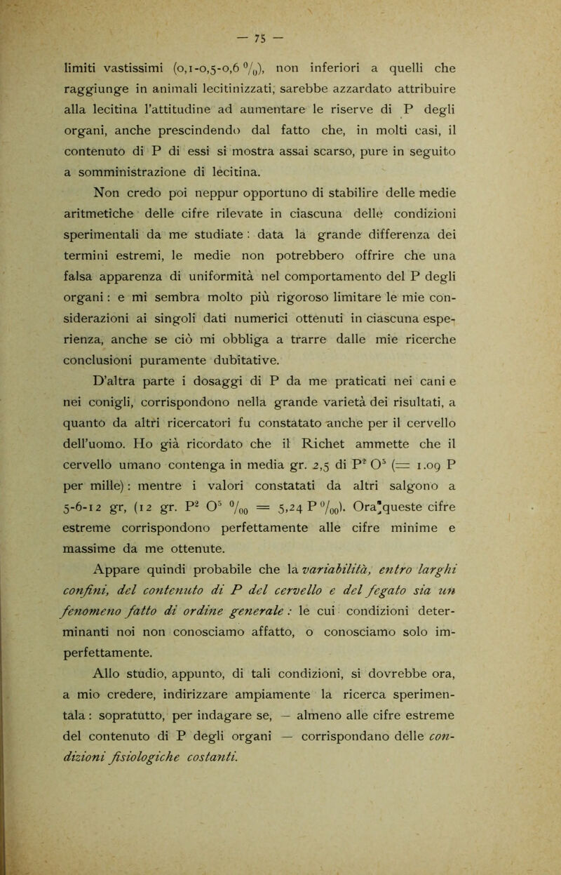 limiti vastissimi (o,i-o,5-o,6 °/0), non inferiori a quelli che raggiunge in animali lecitinizzati, sarebbe azzardato attribuire alla lecitina l’attitudine ad aumentare le riserve di P degli organi, anche prescindendo dal fatto che, in molti casi, il contenuto di P di essi si mostra assai scarso, pure in seguito a somministrazione di lecitina. Non credo poi neppur opportuno di stabilire delle medie aritmetiche delle cifre rilevate in ciascuna delle condizioni sperimentali da me studiate : data la grande differenza dei termini estremi, le medie non potrebbero offrire che una falsa apparenza di uniformità nel comportamento del P degli organi : e mi sembra molto più rigoroso limitare le mie con- siderazioni ai singoli dati numerici ottenuti in ciascuna espe- rienza, anche se ciò mi obbliga a trarre dalle mie ricerche conclusioni puramente dubitative. D’altra parte i dosaggi di P da me praticati nei cani e nei conigli, corrispondono nella grande varietà dei risultati, a quanto da altri ricercatori fu constatato anche per il cervello dell’uomo. Ho già ricordato che il Richet ammette che il cervello umano contenga in media gr. 2,5 di P2 O5 (= 1.09 P per mille) : mentre i valori constatati da altri salgono a 5-6-12 gr, (12 gr. P2 O5 %0 = 5,24 P%0). Ora’queste cifre estreme corrispondono perfettamente alle cifre minime e massime da me ottenute. Appare quindi probabile che la variabilità, etitro larghi confini, del contenuto di P del cervello e del fegato sia un fenomeno fatto di ordine geyierale : le cui condizioni deter- minanti noi non conosciamo affatto, o conosciamo solo im- perfettamente. Allo studio, appunto, di tali condizioni, si dovrebbe ora, a mio credere, indirizzare ampiamente la ricerca sperimen- tala : sopratutto, per indagare se, — almeno alle cifre estreme del contenuto di P degli organi — corrispondano delle con- dizioni fisiologiche costanti.