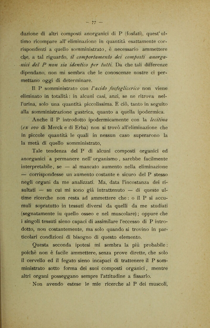 duzione di altri composti anorganici di P (fosfati), quest’ ul- timo ricompare all’ eliminazione in quantità esattamente cor- rispondenti a quello somministrato, è necessario ammettere che, a tal riguardo, il comportamento dei composti anorga- nici del P non sia identico per tutti. Da che tali differenze dipendano, non mi sembra che le conoscenze nostre ci per- mettano oggi di determinare. Il P somministrato con l’acido fosfoglicerico non viene eliminato in totalità: in alcuni casi, anzi, se ne ritrova nel- l’urina, solo una quantità piccolissima. E ciò, tanto in seguito alla somministrazione gastrica, quanto a quella ipodermica. Anche il P introdotto ipodermicamente con la lecitina {ex ovo di Merck e di Erba) non si trovò all’eliminazione che in piccole quantità le quali in nessun caso superarono la la metà di quello somministrato, Tale tendenza del P di alcuni composti organici ed anorganici a permanere nell’ organismo , sarebbe facilmente interpretabile, se — al mancato aumento nella eliminazione — corrispondesse un aumento costante e sicuro del P stesso negli organi da me analizzati. Ma, data l’incostanza dei ri- sultati — su cui mi sono già intrattenuto — di queste ul- time ricerche non resta ad ammettere che : o il P si accu- muli sopratutto in tessuti diversi da quelli da me studiati (segnatamente iu quello osseo e nel muscolare) ; oppure che i singoli tessuti sieno capaci di assimilare l’eccesso di P intro- dotto, non costantemente, ma solo quando si trovino in par- ticolari condizioni di bisogno di questo elemento. Questa seconda ipotesi mi sembra la più probabile : poiché non è facile ammettere, senza prove dirette, che solo il cervello ed il fegato sieno incapaci di trattenere il P som- ministrato sotto forma dei suoi composti organici, mentre altri organi posseggano sempre l’attitudine a fissarlo. Non avendo estese le mie ricerche al P dei muscoli, j