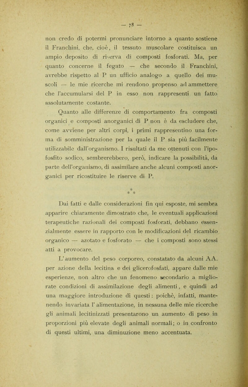 - 7» - non credo di potermi pronunciare intorno a quanto sostiene il Franchini, che, cioè, il tessuto muscolare costituisca un ampio deposito di riserva di composti fosforati. Ma, per quanto concerne il fegato — che secondo il Franchini, avrebbe rispetto al P un ufficio analogo a quello dei mu- scoli — le mie ricerche mi rendono propenso ad ammettere che l’accumularsi del P in esso non rappresenti un fatto assolutamente costante. Quanto alle differenze di comportamento fra composti organici e composti anorganici di P non è da escludere che, come avviene per altri corpi, i primi rappresentino una for- ma di somministrazione per la quale il P sia più facilmente utilizzabile dall'organismo. I risultati da me ottenuti con Tipo- fosfito sodico, sembrerebbero, però, indicare la possibilità, da parte dell’organismo, di assimilare anche alcuni composti anor- ganici per ricostituire le riserve di P. * * * Dai fatti e dalle considerazioni fin qui esposte, mi sembra apparire chiaramente dimostrato che, le eventuali applicazioni terapeutiche razionali dei composti fosforati, debbano essen- zialmente essere in rapporto con le modificazioni del ricambio organico — azotato e fosforato — che i composti sono stessi atti a provocare. L’aumento del peso corporeo, constatato da alcuni A A. per azione della lecitina e dei glicerofosfati, appare dalle mie esperienze, non altro che un fenomeno secondario a miglio- rate condizioni di assimilazione degli alimenti, e quindi ad una maggiore introduzione di questi : poiché, infatti, mante- nendo invariata T alimentazione, in nessuna delle mie ricerche gli animali lecitinizzati presentarono un aumento di peso in proporzioni più elevate degli animali normali; o in confronto di questi ultimi, una diminuzione meno accentuata.
