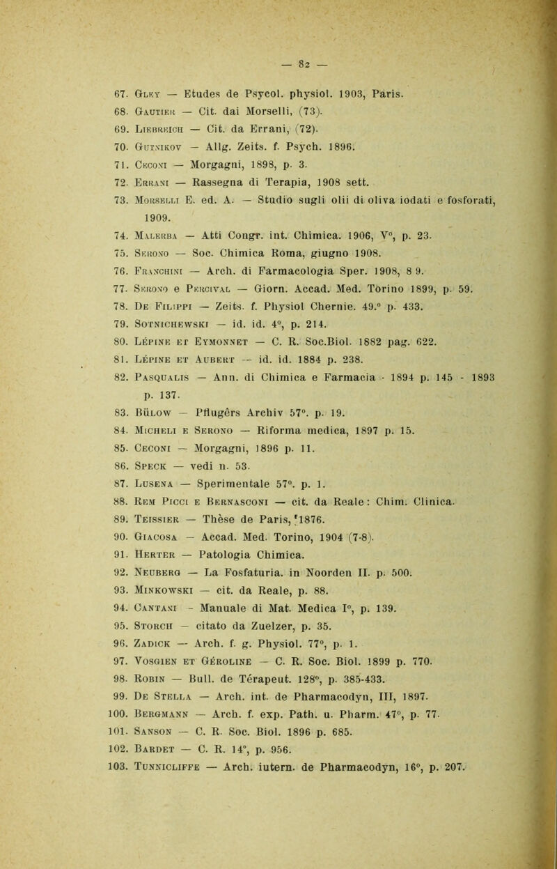 67. Gley — Etudes de Psycol. physiol. 1903, Paris. 68. Gautiek — Cit. dai Morselli, (73). 69. Liebrkich — Cit. da Errani, (72). 70- Gutn'ikov — Allg. Zeits. f. Psych. 1896. 71. Ceconi — Morgagni, 1898, p. 3. 72. Errasi — Rassegna di Terapia, 1908 sett. 73. Morselli E. ed. A. — Studio sugli olii di oliva iodati e fosforati, 1909. 74. Malerba — Atti Congr. int. Chimica. 1906, V°, p. 23. 75. Serono — Soc. Chimica Roma, giugno 1908. 76. Franchini — Arch. di Farmacologia Sper. 1908, 8 9. 77- Skrono e Pkrcival — Giorn. Accad. Med. Torino 1899, p. 59. 78. De Filippi — Zeits. f. Physiol Chernie. 49.° p. 433. 79. SOTNICHEWSKI — id. id. 4°, p. 214. 80. Lépine et Eymonnet — C. R. Soc.Biol. 1882 pag. 622. 81. Lépine et Aubekt — id. id. 1884 p. 238. 82. Pasqualis — Ann. di Chimica e Farmacia - 1894 p. 145 - 1893 p. 137. 83. Bììlow — Pflugèrs Archiv 57°. p. 19. 84. Micheli e Serono — Riforma medica, 1897 p. 15. 85. Ceconi — Morgagni, 1896 p. 11. 86. Speck — vedi n. 53. 87. Lusena — Sperimentale 57°. p. 1. 88. Rem Picei e Bernasconi — cit. da Reale: Chini. Clinica. 89. Teissier — Thèse de Paris, f1876. 90. Gì acosa — Accad. Med. Torino, 1904 (7-8). 91. Herter — Patologia Chimica. 92. Neuberg — La Fosfaturia. in Noorden II. p. 500. 93. Minkowski — cit. da Reale, p. 88. 94. Cantasi - Manuale di Mat. Medica 1°, p. 139. 95. Storch — citato da Zuelzer, p. 35. 96. Zadick — Arch. f. g. Physiol. 77°, p. 1. 97. Vosgien et Géroline — C. R. Soc. Biol. 1899 p. 770. 98. Robin — Bull, de Térapeut. 128°, p. 385-433. 99. De Stella — Arch. int. de Pharmacodyn, III, 1897. 100. Bergmann — Arch. f. exp. Path. u. Pharm. 47°, p. 77. 101. Sanson — C. R. Soc. Biol. 1896 p. 685. 102. Bardet — C. R. 14°, p. 956. 103. Tunnicliffe — Arch. iutern. de Pharmacodyn, 16°, p. 207.