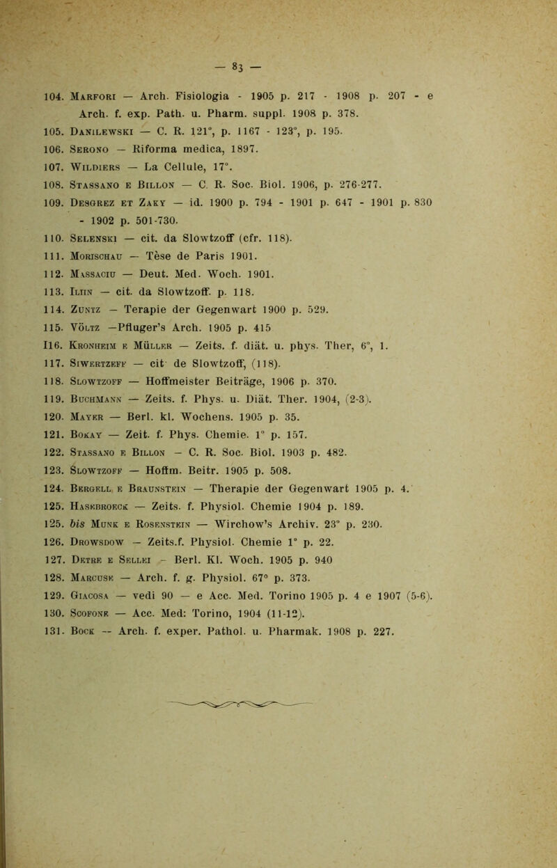 - »3 - 104. Marfori — Arch. Fisiologia - 1905 p. 217 - 1908 p. 207 - e Arch. f. exp. Path. u. Pharm. suppl. 1908 p. 378. 105. Danilf.wski — C. R. 121°, p. 1167 - 123°, p. 195. 106. Serono — Riforma medica, 1897. 107. Wildiers — La Cellule, 17°. 108. Stassano e Billon — C. R. Soc. Biol. 1906, p. 276-277. 109. Desorez et Zaky — id. 1900 p. 794 - 1901 p. 647 - 1901 p. 830 - 1902 p. 501-730. 110. Selenski — cit. da Slowtzoff (cfr. 118). 111. Morischau — Tèse de Paris 1901. 112. Massaciu — Deut. Med. Woch. 1901. 113. Iuin — cit. da Slowtzoff. p. 118. 114. Zuntz — Terapie der Gegenwart 1900 p. 529. 115. Voltz —Pfluger’s Arch. 1905 p. 415 116. Kronheim e Mììller — Zeits. f. diàt. u. phys. Ther, 6, 1. 117. Siwertzeff — cit de Slowtzoff, (118). 118. Slowtzoff — Hoffmeister Beitriige, 1906 p. 370. 119. BuchMann — Zeits. f. Phys. u. Diàt. Ther. 1904, (2-3). 120. Mayer — Beri. kl. Wochens. 1905 p. 35. 121. Bokay — Zeit. f. Phys. Chemie. 1” p. 157. 122. Stassano f, Billon — C. R. Soc. Biol. 1903 p. 482. 123. Slowtzoff — Hoffm. Beitr. 1905 p. 508. 124. Bergell e Braunstf.in — Therapie der Gegenwart 1905 p. 4. 125. Haskbroecr — Zeits. f. Physiol. Chemie 1904 p. 189. 125. bis Mone e Rosenstein — Wirchow’s Archiv. 23“ p. 230. 126. Drowsdow — Zeits.f. Physiol. Chemie 1° p. 22. 127. Drtre e Sellei Beri. Kl. Woch. 1905 p. 940 128. Marcuse — Arch. f. g. Physiol. 67° p. 373. 129. Giacosa — vedi 90 — e Acc. Med. Torino 1905 p. 4 e 1907 (5-6). 130. Scofone — Acc. Med: Torino, 1904 (11-12). 131. Bock — Arch. f. exper. Pathol. u. Pharmak. 1908 p. 227.