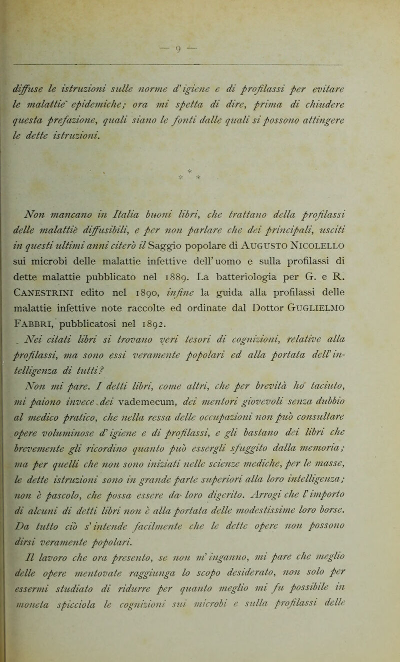 diffuse le istruzioni sulle norme d'igiene e di profilassi per evitare le malattie' epidemiche ; ora mi spetta di dire, prima di chiudere questa prefazione, quali siano le fonti dalle quali si possono attingere le dette istruzioni. « * ❖ * Non mancano in Italia buoni libri, che trattano della profilassi delle malattie diffusibili, e per non parlare clic dei principali, usciti in questi ultimi anni citerò il Saggio popolare di Augusto Nicolello sui microbi delle malattie infettive dell’ uomo e sulla profilassi di dette malattie pubblicato nel 1889. La batteriologia per G. e R. Canestrini edito nel 1890, infine la guida alla profilassi delle malattie infettive note raccolte ed ordinate dal Dottor Guglielmo Fabbri, pubblicatosi nel 1892. Nei citati libri si trovano veri tesori di cognizioni, relative alla profilassi, ma sono essi veramente popolari ed alla portata dell' in- telligenza di tutti? Non mi pare. I detti libri, come altri, che per brevità ho taciuto, mi paiono invece dei vademecum, dei mentori giovevoli senza dubbio al medico pratico, che nella ressa delle occupazioni non può consultare opere voluminose d'igiene e di profilassi, e gli bastano dei libri che brevemente gli ricordino quanto può essergli sfuggito dalla memoria; ma per quelli che non sono iniziali nelle scienze mediche, per le masse, le dette istruzioni sono in grande parte superiori alla loro intelligenza; non è pascolo, che possa essere da' loro digerito. Arrogi che I importo di alcuni di detti libri non e alla portata delle modestissime loro borse. Da tutto ciò s'intende facilmente che le dette opere non possono dirsi veramente popolari. Il lavoro clic ora presento, se non ni inganno, mi pare clic meglio delle opere mentovate raggiunga lo scopo desiderato, non solo per essermi studiato di ridurre per quanto meglio mi fu possibile in moneta spicciola le cognizioni sin microbi e sulla- profilassi delle