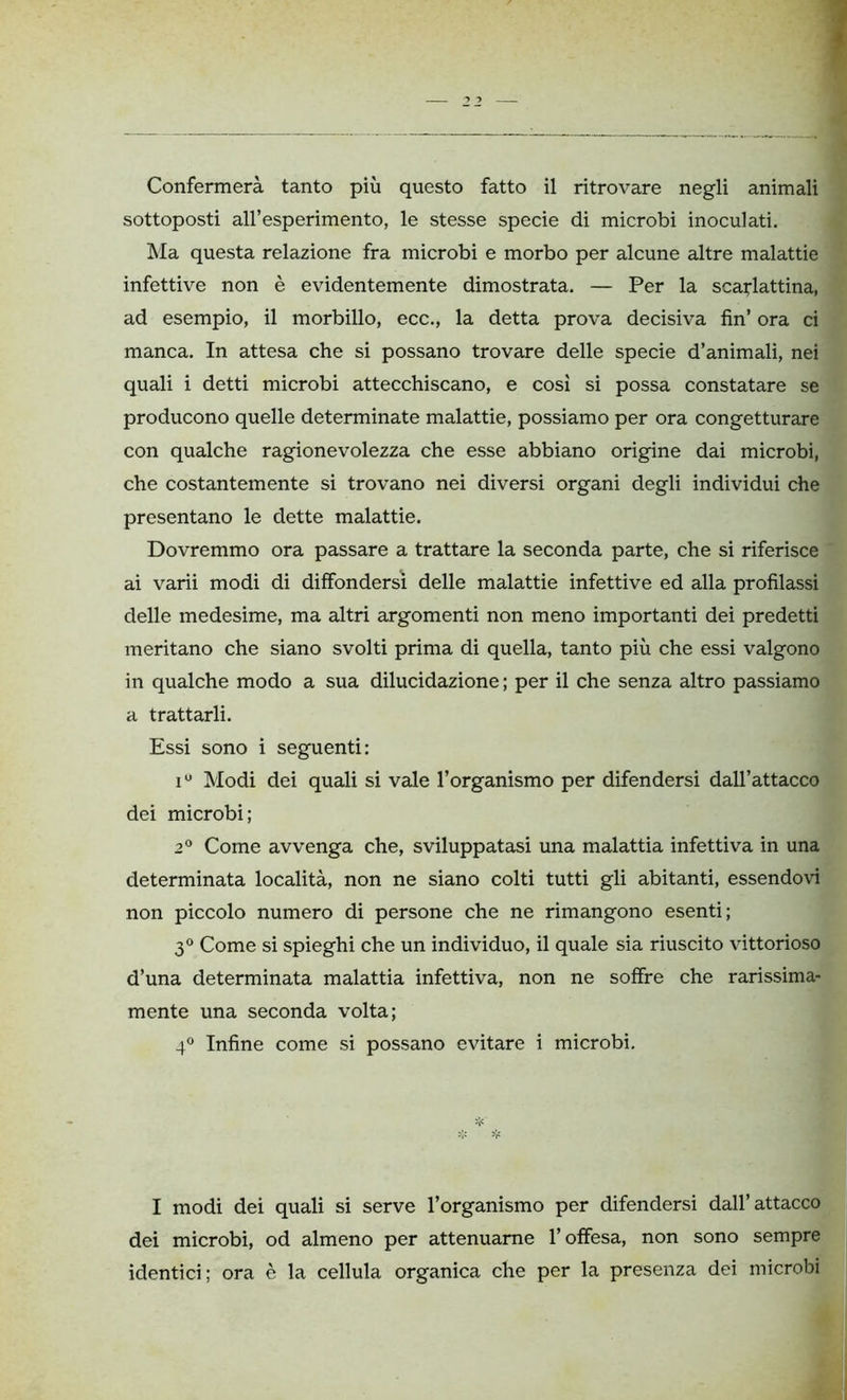 sottoposti all’esperimento, le stesse specie di microbi inoculati. Ma questa relazione fra microbi e morbo per alcune altre malattie infettive non è evidentemente dimostrata. — Per la scarlattina, ad esempio, il morbillo, ecc., la detta prova decisiva fin’ ora ci manca. In attesa che si possano trovare delle specie d’animali, nei quali i detti microbi attecchiscano, e così si possa constatare se producono quelle determinate malattie, possiamo per ora congetturare con qualche ragionevolezza che esse abbiano origine dai microbi, che costantemente si trovano nei diversi organi degli individui che presentano le dette malattie. Dovremmo ora passare a trattare la seconda parte, che si riferisce ai varii modi di diffondersi delle malattie infettive ed alla profilassi delle medesime, ma altri argomenti non meno importanti dei predetti meritano che siano svolti prima di quella, tanto più che essi valgono in qualche modo a sua dilucidazione ; per il che senza altro passiamo a trattarli. Essi sono i seguenti: i° Modi dei quali si vale l’organismo per difendersi dall’attacco dei microbi; 2° Come avvenga che, sviluppatasi una malattia infettiva in una determinata località, non ne siano colti tutti gli abitanti, essendovi non piccolo numero di persone che ne rimangono esenti; 3° Come si spieghi che un individuo, il quale sia riuscito vittorioso d’una determinata malattia infettiva, non ne soffre che rarissima- mente una seconda volta; 4° Infine come si possano evitare i microbi. I modi dei quali si serve l’organismo per difendersi dall’attacco dei microbi, od almeno per attenuarne l’offesa, non sono sempre identici; ora è la cellula organica che per la presenza dei microbi