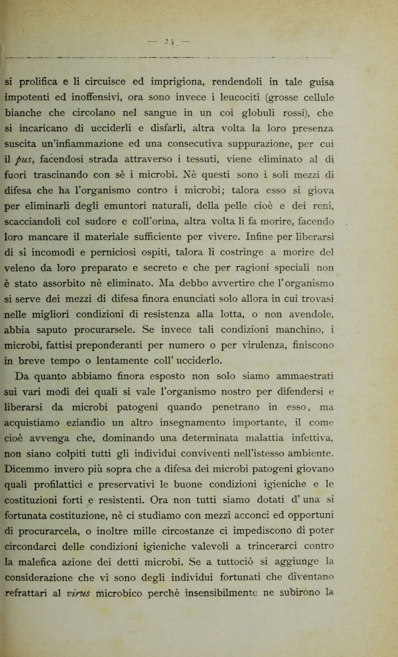 impotenti ed inoffensivi, ora sono invece i leucociti (grosse cellule bianche che circolano nel sangue in un coi globuli rossi), che si incaricano di ucciderli e disfarli, altra volta la loro presenza suscita un’infiammazione ed una consecutiva suppurazione, per cui il pus, facendosi strada attraverso i tessuti, viene eliminato al di fuori trascinando con sè i microbi. Nè questi sono i soli mezzi di difesa che ha l’organismo contro i microbi; talora esso si giova per eliminarli degli emuntori naturali, della pelle cioè e dei reni, scacciandoli col sudore e coll’orina, altra volta li fa morire, facendo loro mancare il materiale sufficiente per vivere. Infine per liberarsi di sì incomodi e perniciosi ospiti, talora li costringe a morire del veleno da loro preparato e secreto e che per ragioni speciali non è stato assorbito nè eliminato. Ma debbo avvertire che l’organismo si serve dei mezzi di difesa finora enunciati solo allora in cui trovasi nelle migliori condizioni di resistenza alla lotta, o non avendole, abbia saputo procurarsele. Se invece tali condizioni manchino, i microbi, fattisi preponderanti per numero o per virulenza, finiscono in breve tempo o lentamente coll’ ucciderlo. Da quanto abbiamo finora esposto non solo siamo ammaestrati sui vari modi dei quali si vale l’organismo nostro per difendersi e liberarsi da microbi patogeni quando penetrano in esso, ma acquistiamo eziandio un altro insegnamento importante, il come cioè avvenga che, dominando una determinata malattia infettiva, non siano colpiti tutti gli individui conviventi nell’istesso ambiente. Dicemmo invero più sopra che a difesa dei microbi patogeni giovano quali profilattici e preservativi le buone condizioni igieniche e le costituzioni forti e resistenti. Ora non tutti siamo dotati d’ una si fortunata costituzione, nè ci studiamo con mezzi acconci ed opportuni di procurarcela, o inoltre mille circostanze ci impediscono di poter circondarci delle condizioni igieniche valevoli a trincerarci contro la malefica azione dei detti microbi. Se a tuttociò si aggiunge la considerazione che vi sono degli individui fortunati che diventano refrattari al virus microbico perchè insensibilmente ne subirono la