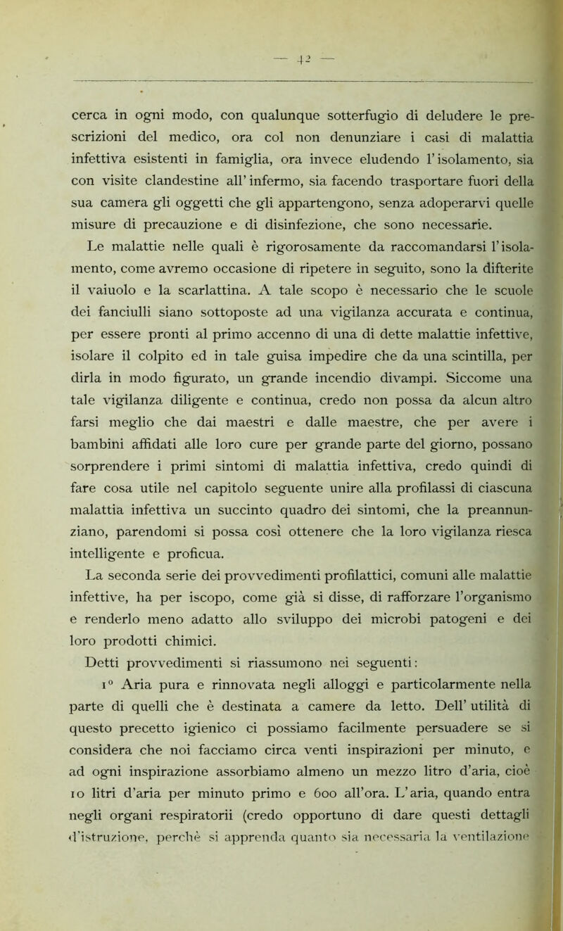 4-’ cerca in ogni modo, con qualunque sotterfugio di deludere le pre- scrizioni del medico, ora col non denunziare i casi di malattia infettiva esistenti in famiglia, ora invece eludendo l’isolamento, sia con visite clandestine all’ infermo, sia facendo trasportare fuori della sua camera gli oggetti che gli appartengono, senza adoperarvi quelle misure di precauzione e di disinfezione, che sono necessarie. Le malattie nelle quali è rigorosamente da raccomandarsi l’isola- mento, come avremo occasione di ripetere in seguito, sono la difterite il vaiuolo e la scarlattina. A tale scopo è necessario che le scuole dei fanciulli siano sottoposte ad una vigilanza accurata e continua, per essere pronti al primo accenno di una di dette malattie infettive, isolare il colpito ed in tale guisa impedire che da una scintilla, per dirla in modo figurato, un grande incendio divampi. Siccome una tale vigilanza diligente e continua, credo non possa da alcun altro farsi meglio che dai maestri e dalle maestre, che per avere i bambini affidati alle loro cure per grande parte del giorno, possano sorprendere i primi sintomi di malattia infettiva, credo quindi di fare cosa utile nel capitolo seguente unire alla profilassi di ciascuna malattia infettiva un succinto quadro dei sintomi, che la preannun- ziano, parendomi si possa così ottenere che la loro vigilanza riesca intelligente e proficua. La seconda serie dei provvedimenti profilattici, comuni alle malattie infettive, ha per iscopo, come già si disse, di rafforzare l’organismo e renderlo meno adatto allo sviluppo dei microbi patogeni e dei loro prodotti chimici. Detti provvedimenti si riassumono nei seguenti : i° Aria pura e rinnovata negli alloggi e particolarmente nella parte di quelli che è destinata a camere da letto. Dell’ utilità di questo precetto igienico ci possiamo facilmente persuadere se si considera che noi facciamo circa venti inspirazioni per minuto, e ad ogni inspirazione assorbiamo almeno un mezzo litro d’aria, cioè io litri d’aria per minuto primo e 6oo all’ora. L’aria, quando entra negli organi respiratorii (credo opportuno di dare questi dettagli «l'istruzione, perchè si apprenda quanto sia necessaria la ventilazione