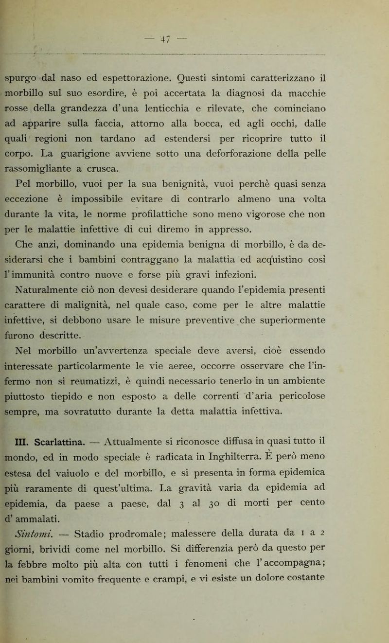 spurgo dal naso ed espettorazione. Questi sintomi caratterizzano il morbillo sul suo esordire, è poi accertata la diagnosi da macchie rosse della grandezza d’una lenticchia e rilevate, che cominciano ad apparire sulla faccia, attorno alla bocca, ed agli occhi, dalle quali regioni non tardano ad estendersi per ricoprire tutto il corpo. La guarigione avviene sotto una deforforazione della pelle rassomigliante a crusca. Pel morbillo, vuoi per la sua benignità, vuoi perchè quasi senza eccezione è impossibile evitare di contrarlo almeno una volta durante la vita, le norme profilattiche sono meno vigorose che non per le malattie infettive di cui diremo in appresso. Che anzi, dominando una epidemia benigna di morbillo, è da de- siderarsi che i bambini contraggano la malattia ed acquistino cosi l’immunità contro nuove e forse più gravi infezioni. Naturalmente ciò non devesi desiderare quando l’epidemia presenti carattere di malignità, nel quale caso, come per le altre malattie infettive, si debbono usare le misure preventive che superiormente furono descritte. Nel morbillo un’avvertenza speciale deve aversi, cioè essendo interessate particolarmente le vie aeree, occorre osservare che l’in- fermo non si reumatizzi, è quindi necessario tenerlo in un ambiente piuttosto tiepido e non esposto a delle correnti d’aria pericolose sempre, ma sovratutto durante la detta malattia infettiva. III. Scarlattina. — Attualmente si riconosce diffusa in quasi tutto il mondo, ed in modo speciale è radicata in Inghilterra. E però meno estesa del vaiuolo e del morbillo, e si presenta in forma epidemica più raramente di quest’ultima. La gravità varia da epidemia ad epidemia, da paese a paese, dal 3 al 30 di morti per cento d’ ammalati. Sintomi. — Stadio prodromale; malessere della durata da 1 a 2 giorni, brividi come nel morbillo. Si differenzia però da questo per la febbre molto più alta con tutti i fenomeni che l’accompagna ; nei bambini vomito frequente e crampi, e vi esiste un dolore costante