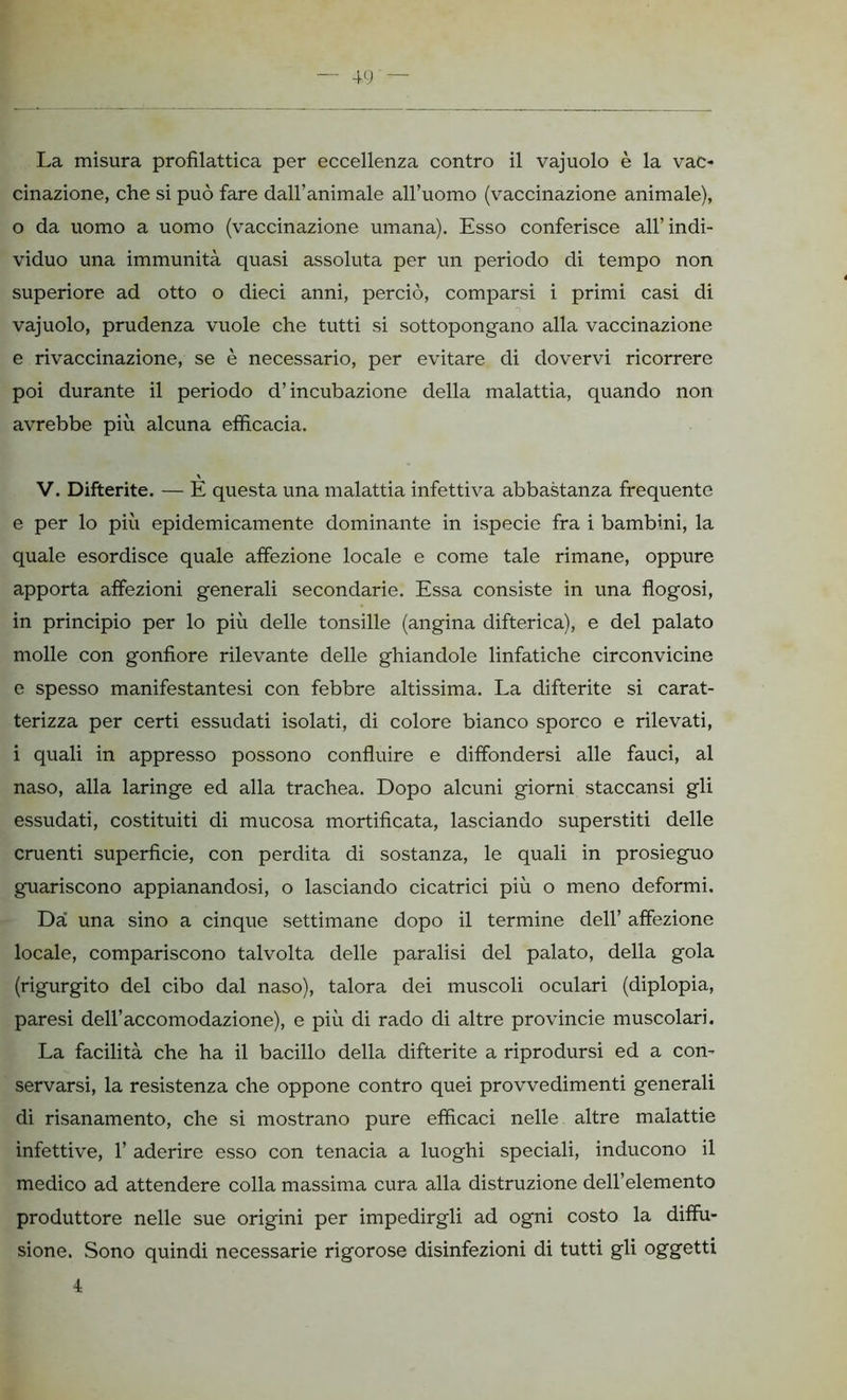 La misura profilattica per eccellenza contro il vajuolo è la vac- cinazione, che si può fare dall’animale all’uomo (vaccinazione animale), 0 da uomo a uomo (vaccinazione umana). Esso conferisce all’ indi- viduo una immunità quasi assoluta per un periodo di tempo non superiore ad otto o dieci anni, perciò, comparsi i primi casi di vajuolo, prudenza vuole che tutti si sottopongano alla vaccinazione e rivaccinazione, se è necessario, per evitare di dovervi ricorrere poi durante il periodo d’incubazione della malattia, quando non avrebbe più alcuna efficacia. V. Difterite. — E questa una malattia infettiva abbastanza frequente e per lo più epidemicamente dominante in ispecie fra i bambini, la quale esordisce quale affezione locale e come tale rimane, oppure apporta affezioni generali secondarie. Essa consiste in una flogosi, in principio per lo più delle tonsille (angina difterica), e del palato molle con gonfiore rilevante delle ghiandole linfatiche circonvicine e spesso manifestantesi con febbre altissima. La difterite si carat- terizza per certi essudati isolati, di colore bianco sporco e rilevati, 1 quali in appresso possono confluire e diffondersi alle fauci, al naso, alla laringe ed alla trachea. Dopo alcuni giorni staccansi gli essudati, costituiti di mucosa mortificata, lasciando superstiti delle cruenti superficie, con perdita di sostanza, le quali in prosieguo guariscono appianandosi, o lasciando cicatrici più o meno deformi. Da una sino a cinque settimane dopo il termine dell’ affezione locale, compariscono talvolta delle paralisi del palato, della gola (rigurgito del cibo dal naso), talora dei muscoli oculari (diplopia, paresi dell’accomodazione), e più di rado di altre provincie muscolari. La facilità che ha il bacillo della difterite a riprodursi ed a con- servarsi, la resistenza che oppone contro quei provvedimenti generali di risanamento, che si mostrano pure efficaci nelle altre malattie infettive, 1’ aderire esso con tenacia a luoghi speciali, inducono il medico ad attendere colla massima cura alla distruzione dell’elemento produttore nelle sue origini per impedirgli ad ogni costo la diffu- sione. Sono quindi necessarie rigorose disinfezioni di tutti gli oggetti 4