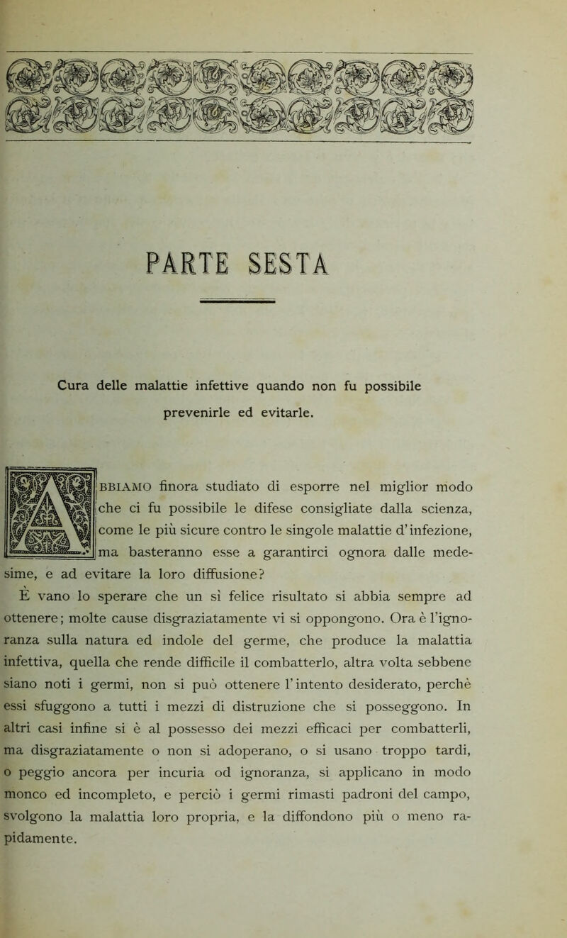 Cura delle malattie infettive quando non fu possibile prevenirle ed evitarle. BBLA.MO finora studiato di esporre nel miglior modo che ci fu possibile le difese consigliate dalla scienza, come le più sicure contro le singole malattie d’infezione, ma basteranno esse a garantirci ognora dalle mede- sime, e ad evitare la loro diffusione? E vano lo sperare che un sì felice risultato si abbia sempre ad ottenere ; molte cause disgraziatamente vi si oppongono. Ora è l’igno- ranza sulla natura ed indole del germe, che produce la malattia infettiva, quella che rende difficile il combatterlo, altra volta sebbene siano noti i germi, non si può ottenere f intento desiderato, perchè essi sfuggono a tutti i mezzi di distruzione che si posseggono. In altri casi infine si è al possesso dei mezzi efficaci per combatterli, ma disgraziatamente o non si adoperano, o si usano troppo tardi, ° peggio ancora per incuria od ignoranza, si applicano in modo monco ed incompleto, e perciò i germi rimasti padroni del campo, svolgono la malattia loro propria, e la diffondono più o meno ra- pidamente.