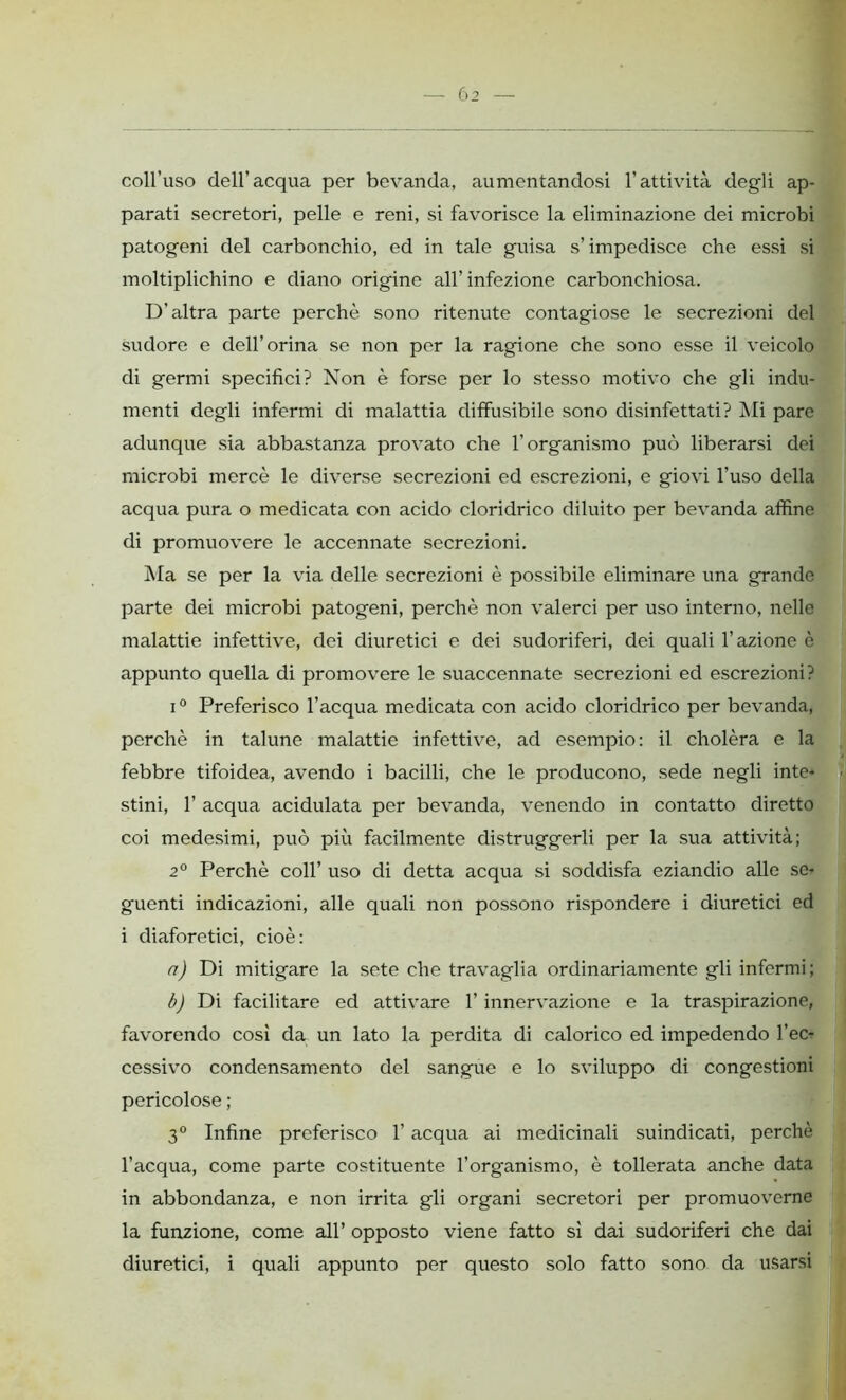 coll’uso dell’acqua per bevanda, aumentandosi l’attività degli ap- parati secretori, pelle e reni, si favorisce la eliminazione dei microbi patogeni del carbonchio, ed in tale guisa s’impedisce che essi si moltiplichino e diano origine all’ infezione carbonchiosa. D’altra parte perchè sono ritenute contagiose le secrezioni del sudore e dell’orina se non per la ragione che sono esse il veicolo di germi specifici? Non è forse per lo stesso motivo che gli indu- menti degli infermi di malattia diffusibile sono disinfettati? Mi pare adunque sia abbastanza provato che l’organismo può liberarsi dei microbi mercè le diverse secrezioni ed escrezioni, e giovi l’uso della acqua pura o medicata con acido cloridrico diluito per bevanda affine di promuovere le accennate secrezioni. Ma se per la via delle secrezioni è possibile eliminare una grande parte dei microbi patogeni, perchè non valerci per uso interno, nelle malattie infettive, dei diuretici e dei sudoriferi, dei quali l’azione è appunto quella di promovere le suaccennate secrezioni ed escrezioni? i0 Preferisco l’acqua medicata con acido cloridrico per bevanda, perchè in talune malattie infettive, ad esempio: il cholèra e la febbre tifoidea, avendo i bacilli, che le producono, sede negli inte- stini, 1’ acqua acidulata per bevanda, venendo in contatto diretto coi medesimi, può più facilmente distruggerli per la sua attività; 2° Perchè coll’ uso di detta acqua si soddisfa eziandio alle se- guenti indicazioni, alle quali non possono rispondere i diuretici ed i diaforetici, cioè: a) Di mitigare la sete che travaglia ordinariamente gli infermi; b) Di facilitare ed attivare l’innervazione e la traspirazione, favorendo così da un lato la perdita di calorico ed impedendo l’ecr cessivo condensamento del sangue e lo sviluppo di congestioni pericolose ; 3° Infine preferisco l’acqua ai medicinali suindicati, perchè l’acqua, come parte costituente l’organismo, è tollerata anche data in abbondanza, e non irrita gli organi secretori per promuoverne la funzione, come all’ opposto viene fatto sì dai sudoriferi che dai diuretici, i quali appunto per questo solo fatto sono da usarsi