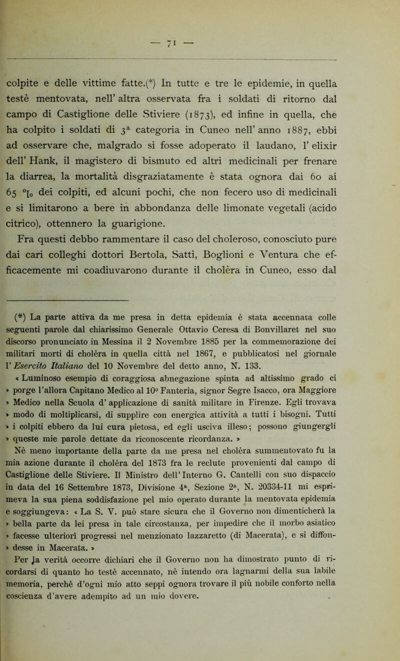 colpite e delle vittime fatte.(*) In tutte e tre le epidemie, in quella testé mentovata, nell’ altra osservata fra i soldati di ritorno dal campo di Castiglione delle Stiviere (1873), ed infine in quella, che ha colpito i soldati di 3a categoria in Cuneo nell’anno 1887, ebbi ad osservare che, malgrado si fosse adoperato il laudano, 1’ elixir dell’ Hank, il magistero di bismuto ed altri medicinali per frenare la diarrea, la mortalità disgraziatamente è stata ognora dai 60 ai 65 °p> dei colpiti, ed alcuni pochi, che non fecero uso di medicinali e si limitarono a bere in abbondanza delle limonate vegetali (acido citrico), ottennero la guarigione. Fra questi debbo rammentare il caso del choleroso, conosciuto pure dai cari colleghi dottori Bertola, Satti, Boglioni e Ventura che ef- ficacemente mi coadiuvarono durante il cholèra in Cuneo, esso dal (*) La parte attiva da me presa in detta epidemia è stata accennata colle seguenti parole dal chiarissimo Generale Ottavio Ceresa di Bonvillaret nel suo discorso pronunciato in Messina il 2 Novembre 1885 per la commemorazione dei militari morti di cholèra in quella città nel 1867, e pubblicatosi nel giornale 1’ Esercito Italiano del 10 Novembre del detto anno, N. 133. « Luminoso esempio di corag-giosa abnegazione spinta ad altissimo grado ci » porge l’allora Capitano Medico al 10° Fanteria, signor Segre Isacco, ora Maggiore > Medico nella Scuola d’ applicazione di sanità militare in Firenze. Egli trovava » modo di moltiplicarsi, di supplire con energica attività a tutti i bisogni. Tutti » i colpiti ebbero da lui cura pietosa, ed egli usciva illeso; possono giungergli » queste mie parole dettate da riconoscente ricordanza. » Nè meno importante della parte da me presa nel cholèra summentovato fu la mia azione durante il cholèra del 1873 fra le reclute provenienti dal campo di Castiglione delle Stiviere. Il Ministro dell’Interno G. Cantelli con suo dispaccio in data del 16 Settembre 1873, Divisione 4a, Sezione 2a, N. 20334-11 mi espri- meva la sua piena soddisfazione pel mio operato durante la mentovata epidemia e soggiungeva: « La S. V. può stare sicura che il Governo non dimenticherà la > bella parte da lei presa in tale circostanza, per impedire che il morbo asiatico » facesse ulteriori progressi nel menzionato lazzaretto (di Macerata), e si diffon- » desse in Macerata. » Per Ja verità occorre dichiari che il Governo non ha dimostrato punto di ri- cordarsi di quanto ho testé accennato, nè intendo ora lagnarmi della sua labile memoria, perchè d’ogni mio atto seppi ognora trovare il più nobile conforto nella coscienza d’avere adempito ad un mio dovere.