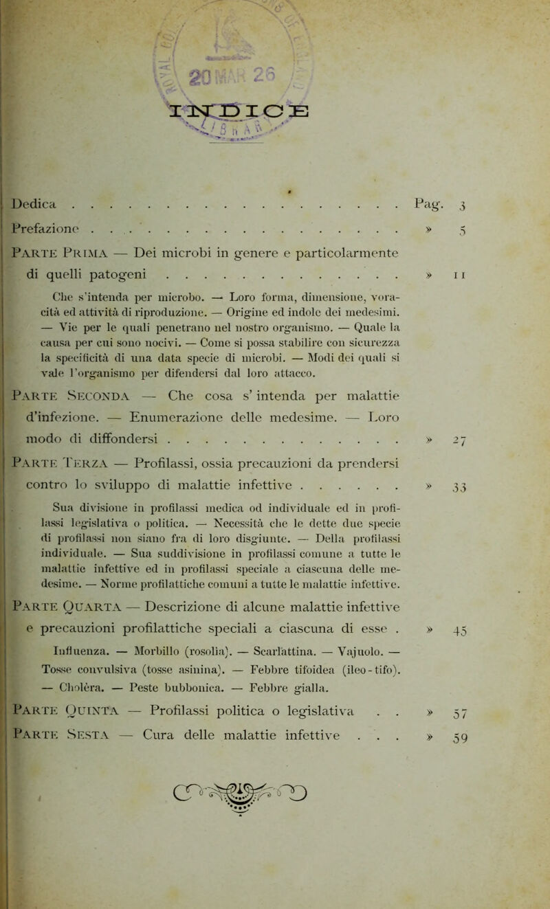 I Dedica ! Prefazione Parte Prima — Dei microbi in genere e particolarmente di quelli patogeni Che s’intenda per microbo. — Loro forma, dimensione, vora- cità ed attività di riproduzione. — Orig ine ed indole dei medesimi. — Vie per le quali penetrano nel nostro organismo. — Quale la causa per cui sono nocivi. — Come si possa stabilire con sicurezza la specificità di una data specie di microbi. — Modi dei quali si vale l’organismo per difendersi dal loro attacco. I Parte Seconda — Che cosa s’intenda per malattie d’infezione. — Enumerazione delle medesime. — Loro modo di diffondersi ! Parte Terza — Profilassi, ossia precauzioni da prendersi contro lo sviluppo di malattie infettive Sua divisione in profilassi medica od individuale ed in profi- lassi legislativa o politica. — Necessità che le dette due specie, di profilassi non siano fra di loro disgiunte. — Della profilassi individuale. — Sua suddivisione in profilassi comune a tutte le malattie infettive ed in profilassi speciale a ciascuna delle me- desime. — Norme profilattiche comuni a tutte le malattie infettive. Parte Quarta — Descrizione di alcune malattie infettive e precauzioni profilattiche speciali a ciascuna di esse . Influenza. — Morbillo (rosolia). — Scarlattina. — Vajuolo. — Tosse convulsiva (tosse asinina). — Febbre tifoidea (ileo-tifo). — Cholèra. — Peste bubbonica. — Febbre gialla. ; Parte Quinta — Profilassi politica o legislativa j Parte Sesta — Cura delle malattie infettive » » 11 » 45 » 57 » 59