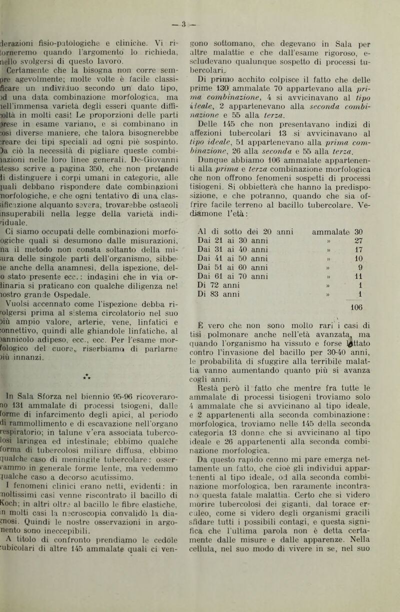 derazioni fisio-patologiche e cliniche. Vi ri- torneremo quando l’argomento lo richieda, nello svolgersi di questo lavoro. Certamente che la bisogna non corre sem- pre agevolmente; molte volte è facile classi- ficare un individuo secondo un dato tipo, )d una data combinazione morfologica, ma lell'immensa varietà degli esseri quante diffi- voltà in molti casi! Le proporzioni delle parti prese in esame variano, e si combinano in ;osì diverse maniere, che talora bisognerebbe :reare dei tipi speciali ad ogni piè sospinto. Da ciò la necessità di pigliare queste combi- ìazioni nelle loro linee generali. De-Giovanni stesso scrive a pagina 350, che non pretende li distinguere i corpi umani in categorie, alle inali debbano rispondere date combinazioni norfologiche, e che ogni tentativo di una clas- ;iReazione alquanto severa, trovarebbe ostacoli insuperabili nella legge della varietà indi- viduale. Ci siamo occupati delle combinazioni morfo- ogiche quali si desumono dalle misurazioni, na il metodo non consta soltanto della mi- iiira delle singole parti dell’organismo, sibbe- ìe anche della anamnesi, della ispezione, del- o stato presente ecc.: indagini che in via or- inaria si praticano con qualche diligenza nel rostro grande Ospedale. Vuoisi accennato come l’ispezione debba ri- volgersi prima al sistema circolatorio nel suo più ampio valore, arterie, vene, linfatici e ■onnettivo, quindi alle ghiandole linfatiche, al rannicolo adipeso, ecc., ecc. Per l’esame mor- fologico del cuore,, riserbiama di parlarne )iù innanzi. In Sala Sforza nel biennio 95-96 ricoveraro- ao 131 ammalate di processi tsiogeni, dalle forme di infarcimento degli apici, al periodo ili rammollimento e di escavazione nell’organo respiratorio; in talune v’era associata tuberco- losi laringea ed intestinale; ebbimo qualche forma di tubercolosi miliare diffusa, ebbimo qualche caso di meningite tubercolare : osser- vammo in generale forme lente, ma vedemmo pialche caso a decorso acutissimo. I fenomeni clinici erano netti, evidenti: in noltissimi casi venne riscontrato il bacillo di Koch; in altri oltre al bacillo le fibre elastiche, m molti casi la microscopia convalidò la dia- mosi. Quindi le nostre osservazioni in argo- nento sono ineccepibili. A titolo di confronto prendiamo le cedole ‘ubicolari di altre 145 ammalate quali ci ven- gono sottomano, che; degevano in Sala per altre malattie e che daH’esame rigoroso, e- scludevano qualunque sospetto di processi tu- bercolari. Di primo acchito colpisce il fatto che delle prime 130 ammalate 70 appartevano alla pri- ma combinazione, 4 si avvicinavano al tipo k leale, 2 appartenevano alla seconda combi- nazione e 55 alla terza. Delle 145 che non presentavano indizi di affezioni tubercolari 13 si avvicinavano al tipo ideale, 51 appartenevano alla prima com- binazione, 26 alla seconda e 55 alla terza. Dunque abbiamo 106 ammalate appartenen- ti alla prima e terza combinazione morfologica che non offrono fenomeni sospetti di processi tisiogeni. Si obbietterà che hanno la predispo- sizione, e che potranno, quando che sia of- frire facile terreno al bacillo tubercolare. Ve- diamone l’età : Al di sotto dei 20 anni ammalate 30 Dai 21 ai 30 anni » 27 Dai 31 ai 40 anni » 17 Dai 41 ai 50 anni » 10 Dai 51 ai 60 anni » 9 Dai 61 ai 70 anni » 11 Di 72 anni >» 1 Di 83 anni » 1 106 È vero che non sono molto rari i casi dì tisi polmonare anche nell’età avanzata, ma quando l’organismo ha vissuto e forse lattato contro l’invasione del bacillo per 30-40 anni, le probabilità di sfuggire alla terribile malat- tia vanno aumentando quanto più si avanza cogli anni. Restà però il fatto che mentre fra tutte le ammalate di processi tisiogeni troviamo solo 4 ammalate che si avvicinano al tipo ideale, e 2 appartenenti alla seconda combinazione : morfologica, troviamo nelle 145 della seconda categoria 13 donne che si avvicinano al tipo ideale e 26 appartenenti alla seconda combi- nazione morfologica. Da questo rapido cenno mi pare emerga net- tamente un fatto, che cioè gli individui appar- tenenti al tipo ideale, od alla seconda combi- nazione morfologica, ben raramente incontra- no questa fatale malattia. Certo che si videro morire tubercolosi dei giganti, dal torace er- culeo, come si videro degli organismi gracili sfidare tutti i possibili contagi, e questa signi- fica che l'ultima parola non è detta certa- mente dalle misure e dalle apparenze. Nella cellula, nel suo modo di vivere in se, nel suo