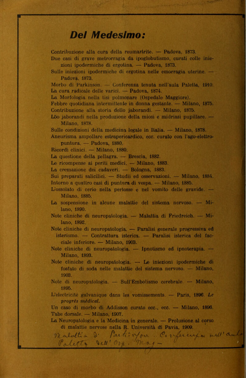 Dei Medesimo: Contribuzione alla cura della reumartrite. — Padova, 1873. Due casi di grave metrorragia da ipoglobutismo, curati colle inie- zioni ipodermiche di ergotina. — Padova, 1873. Sulle iniezioni ipodermiche di ergotina nelle emorragia uterine. — Padova, 1873. Morbo di Parkinson. — Conferenza tenuta nell’aula Paletta, 1910. La cura radicale delle varici. — Padova, 1874. La Morfologia nella tisi polmonare (Ospedale Maggiore). Febbre quotidiana intermittente in donna gestante. — Milano, 1875. Contribuzione alla storia dello iaborandi. — Milano, 1875. L5o iaborandi nella produzione della miosi e midriasi pupillare. — Milano, 1878. Sulle condizioni della medicina legale in Italia. — Milano, 1878. Aneurisma ampollare estnapericardico, ecc. curato con l’ago-elettro- puntura. — Padova, 1880. Ricordi clinici. — Milano, 1880. La questione della pellagra. — Brescia, 1882. Le ricompense ai periti medici. — Milano, 1883. La cremazione dei cadaveri. — Bologna, 1883. Sui preparati salicilici. — Studii ed osservazioni. — Milano, 1884. Intorno a quattro casi di puntura di vespa. — Milano, 1885. L’ossolato di cerio nella pertosse e nel vomito delle gravide. — Milano, 1885. La sospensione in alcune malattie del sistema nervoso. — Mi- lano, 1890. Note cliniche di neuropatologia. — Malattia di Friedreioh. — Mi- lano, 1892. Note cliniche di neuropatologia. — Paralisi generale progressiva ed isterismo. — Contrattura isterica. — Paralisi isterica del fac- ciale inferiore. — Milano, 1903. Note cliniche di neuropatologia. — Ipnotismo ed ipnoterapia. — Milano, 1893. Note cliniche di neuropatologia. — Le iniezioni ipodermiche di fosfato di soda nelle malattie del sistema nervoso. — Milano, Note di neuropatologia. — Sull’Embolismo cerebrale. — Milano, 1895. L’electricité galvanique dans les vomissements. — Paris, 1896. Le progrés médical. Un caso di morbo di Addisson curato ecc., ecc. — Milano, 1896. Tabe dorsale. — Milano, 1907. La Neuropatologia e la Medicina in generale. — Prolusione al corso di malattie nervose nella R. Università di Pavia, 1909. yi 1 1903. fc