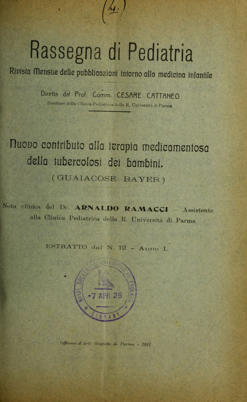 ^-ì Cr’< Rassegna di Pediatria Riuista mensile delle pubblicazioni intorno alla medicina infantile Diretta dal Prof. Comm. CE5ARE CATTANEO Direttorfi df^Ih ( :iini(ìa Podiatiioa ridia R. Università di Parma r — Dijouo contributo alla terapia medicamentosa della tubercolosi dei bambini.' ( guaiacose Bayer ) Nota olinicH del Dr. ARNALDO RAMACCI — Assistente alla Clinica Pediatiuca della K. Università di Parma ASTRATTO dal N. 12 - Armo I.'