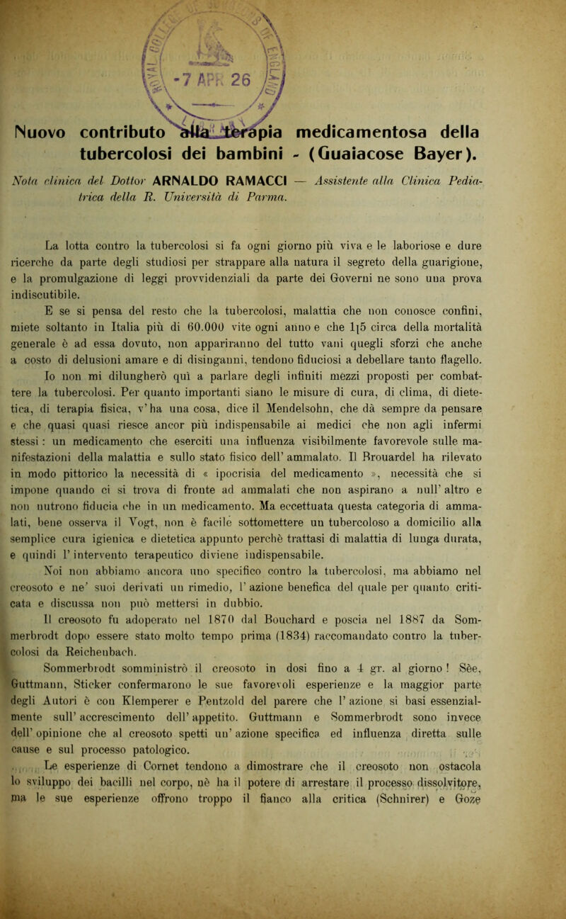 Nuovo tubercolosi dei bambini medicamentosa della - (Guaiacose Bayer). Nola dinica del Dottor ARNALDO RAMACCI — Assistente alla Clinica Pedia- trica della R. Università di Parma. La lotta contro la tubercolosi si fa ogni giorno più viva e le laboriose e dure ricerche da parte degli studiosi per strappare alla natura il segreto della guarigione, e la promulgazione di leggi provvidenziali da parte dei Governi ne sono una prova indiscutibile. E se si pensa del resto che la tubercolosi, malattia che non conosce confini, miete soltanto in Italia più di 60.000 vite ogni anno e che 1|5 circa della mortalità generale è ad essa dovuto, non appariranno del tutto vani quegli sforzi che anche a costo di delusioni amare e di disinganni, tendono fiduciosi a debellare tanto flagello. 10 non mi dilungherò qui a parlare degli infiniti mézzi proposti per combat- tere la tubercolosi. Per quanto importanti siano le misure di cura, di clima, di diete- tica, di terapia fisica, v’ha una cosa, dice il Mendelsohn, che dà sempre da pensare e che quasi quasi riesce ancor più indispensabile ai medici che non agli infermi stessi : un medicamento che eserciti una influenza visibilmente favorevole sulle ma- nifestazioni della malattia e sullo stato fisico dell’ ammalato. Il fìrouardel ha rilevato in modo pittorico la necessità di « ipocrisia del medicamento », necessità che si impone quando ci si trova di fronte ad ammalati che non aspirano a nuli’ altro e non nutrono fiducia che in un medicamento. Ma eccettuata questa categoria di amma- lati, l)ene osserva il Vogt, non è facile sottomettere un tubercoloso a domicilio alla semplice cura igienica e dietetica appunto perchè trattasi di malattia di lunga durata, e quindi l’intervento terapeutico diviene indispensabile. Noi non abbiamo ancora uno specifico contro la tubercolosi, ma abbiamo nel creosoto e ne’ suoi derivati un rimedio, 1’ azione benefica del quale per quanto criti- cata e discussa non può mettersi in dubbio. 11 creosoto fu adoperato nel 1870 dal Bouchard e poscia nel 1887 da Som- merbrodt dopo essere stato molto tempo prima (1834) raccomandato contro la tuber- colosi da Reichenbach. Sommerbrodt somministrò il creosoto in dosi fino a 4 gr. al giorno ! Sèe, Guttmann, Sticker confermarono le sue favorevoli esperienze e la maggior parto degli Autori è con Klemperer e Pentzold del parere che 1’ azione si basi essenzial- mente sull’ accrescimento dell’ appetito. Guttmann e Sommerbrodt sono invece dell’ opinione che al creosoto spetti un’ azione specifica ed influenza diretta sulle cause e sul processo patologico. Le esperienze di Cornet tendono a dimostrare che il creosoto non ,ostacola lo sviluppo dei bacilli nel corpo, uè ha il potere di arrestare il processo dissolvitofe, pia le sue esperienze offrono troppo il fianco alla critica (Schnirer) e Goze