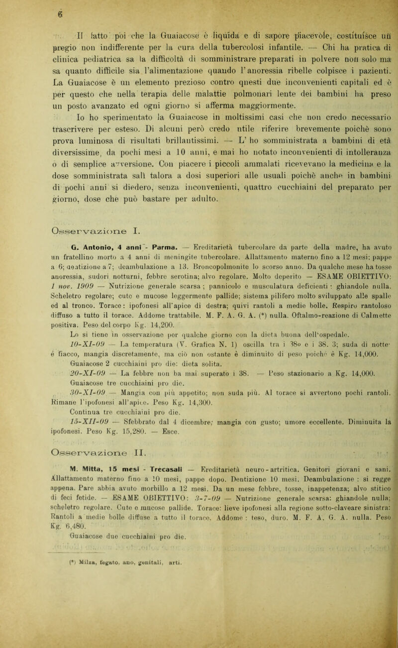 II latto poi che la Guaiacose è liquida e di sapore piacevole, eosti'tuièce uil pregio uon indiffereute per la cura della tubercolosi iufantile. — Chi ha pratica di clinica pediatrica sa la difficoltà di somministrare preparati in polvere non solo ma sa quanto difficile sia ralimentazione quando l’anoressia ribelle colpisce i pazienti. La Guaiacose è un elemento prezioso contro questi due inconvenienti capitali ed è per questo che nella terapia delle malattie polmonari lente dei bambini ha preso un posto avanzato ed ogni giorno si afferma maggiormente. Io ho sperimentato la Guaiacose in moltissimi casi che non credo necessario trascrivere per esteso. Di alcuni però credo utile riferire brevemente poiché sono prova luminosa di risultati brillantissimi. — L’ ho somministrata a bambini di età diversissime, da pochi mesi a 10 anni, e mai ho notato inconvenienti di intolleranza 0 di semplice avversione. Con piacere i piccoli ammalati ricevevano la medicina e la dose somministrata salì talora a dosi superiori alle usuali poiché anche in bambini di pochi anni si diedero, senza inconvenienti, ([uattro cucchiaini del preparato per giorno, dose che può bastare per adulto. Osservazione I. G. Antonio, 4 anni'- Parma. — Ereditarietà tubercolare da parte della madre, ha avuto un fratolliuo morto a 4 anni di meningite tubercolare. Allattamento materno fino a 12 mesi; pappe a 6; ueatizione a 7; deambulazione a 13. Rroncopolmonito lo scorso anno. Da qualche mese ha tosse anoressia, sudori notturni, febbre serotina; alvo regolare. Molto deperito — ESAME OBIETTIVO: 1 no». 1909 — Nutrizione generale scarsa ; pannicolo e musculatura deficienti ; ghiandole nulla. Scheletro regolare; cute e mucose leggermente pallide; sistema |)ilifero molto sviluppato alle spalle ed al tronco. Torace: ipofonesi all'apice di destra; quivi rantoli a medie bolle. Respiro rantoloso diffuso a tutto il torace. Addome trattabile. M. F. A. G. A. (*) nulla. Oftalmo-reazione di Calmette positiva. Peso del corpo Kg. 14,200. Lo si tiene in osservazione ))or qualche giorno con la dieta buona dolPospedale. lO-XI-09 — La temperatura {V. Grafica N. 1) oscilla tra i 38o e i 38. 3; suda di notte- è fiacco, mangia discretamente, ma cif) non ostante è diminuito di peso poiché è Kg. 14,000. Guaiacose 2 cucchiaini prò die: dieta solita. 20-XI-U9 — La febbre non ba mai superato i 38. — Poso stazionario a Kg. 14,000. Guaiacose tre cucchiaini prò die. ììO-XI-09 — Mangia con più ajìpetito; non suda più. Al torace si avvertono pochi rantoli. Rimane l'ipofonesi all’apice. Peso Kg. 14,300. Continua tre cucchiaini prò die. 15-XII-09 — Sfebbrato dal 4 dicembre; mangia con gusto; umore eccellente. Diminuita la ipofonesi. Peso Kg. 15,280. — Esce. Os.servciziorLe II. • ; • M. IVIItta, 15 mesi - Trecasali — Ereditarietà neuro - artritica. Genitori giovani e sani. Allattamento materno fino a 10 mesi, pappe dopo. Dentizione 10 mesi. Deambulazione : si regge appena. Pare abbia avuto morbillo a 12 mesi. Da un mese febbre, tosse, inappetenza; alvo stitico di feci fetide. — ESAME OBIETTIVO: 3-7-09 — Nutrizione generale scarsa: ghiandole nulla; scheletro regolare. Cute o mucoso pallide. Torace: lieve ipofonesi alla regione sotto-claveare sinistra: Rantoli a medie bolle diffuse a tutto il toi-ace. Addome: teso, duro. M. F. A. G. A. nulla. Peso Kg. 0,480. Guaiacose duo cucchiaini prò die. (*) Milza, fegato, ano, genitali, arti.