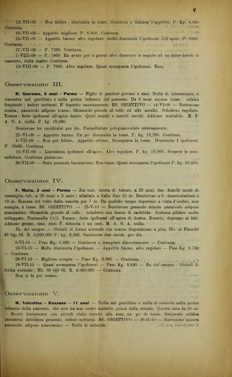 ... ..t ,.^2f_'V'n^0fì — j^on febbre; diminuita la to^se. Coinincia a cJestarsr'r'ajuj'ctifd: P. K-^.-6,66() Continua. ^ - ■> ‘ ‘ 18-VII-09— Appetito migliore. P. 6,800. Continua. ' • . . « . ini 23-VII-09 — Appetito buono; alvo regolare: molto diminuita l’ipofonesi dell’apice. •PV-TOOÒ. Contiuna.'i .»■ ti ■ ' . . i ■ . or-H'-: 27-VII-09 — P. 7360. Continua. _ . I- 7-VUI-09 — P. 7460. Ha avuto per 4 giorni alvo diarroico in seguito ad un dolce datole di nascosto, dalla madre. Continua. 13-VIII-09 — P. 7900. Alvo regolare. Quasi scomparsa l’ipofonesi. Esce. , .y..;:ì Osservazione III. R. Giacomo, 8 anni - Parma — Piglio di genitori giovani e sani. Nulla di interessante^ si riscontra nel gentilizio e nella prima infanzia del paziente. Da 6 mesi accusa tosse, cefalea frequente ; sudori notturni. E’ deperito enormemente. ES. OBIETTIVO — 14-VI-09 — Nutrizione scarsa ; pannicolo adiposo scarso. Ghiandole piccole al collo ed alle ascelle. Scheletro regolare. Torace: forte ipofonesi all’apice destro. Quivi ronchi e rantoli secchi. Addome trattabile. M. P. A. G. A. nulla. P. kg. 19,080. Guaiacose tre cucchiaini prò die. Pennellature jodoguaiocolate esternamente. 20-VI-09 — Appetito buono. Un po’ diminuita la tosse. P. kg. 19,280. Continua. 4-VII-09 — Non più febbre. Appetito ottimo. Scomparsa la tosse. Diminuita T ipofonesi. P. 19460. Continua. 19-V1I-09 — Lievissima ipofonesi aU’apico. Alvo regolare. P. kg. 19,960. Sospese le pen- nellature. Continua guaiacose. . j 30-V1I-09 — Stato generalo buonissimo. Non tosse. Quasi scomparsa l’ipofonesi P. kg. 20,4.90. Osser?vazione IV. F. Maria, 2 anni - Parma — Zia mat. morta di tubero, a 20 anni, due fratelli morti di^ meningite tub. a 20 mesi e 2 anni ; allattata a balia fino 10 m. Dentizione a 8. deambulazione a 13 m. Eczema del volto dalla nascita per 7 m. Da qualche tempo deperisce a vista d’occhio, non mangia, à tosse. ES. OBIETTIVO — 25-V-lO — Nutrizione generale misera pannicolo adiposo scarsissimo. Ghiandole piccole al collo ; scheletro con tracce di rachitide. Sistema pilifero molto sviluppato. Fontanella 1X1- Torace : forte ipofonesi all’apice di destra. Rosario, depresso ai lati. Addome grosso, teso, duro F. deborda 1 un cent. M. A. G. A. nulla. Es. del sangue — Globuli di forma normale con scarsa disposizione a pila. Hb. al Fleischl 45 0(0 Gl. R. 3,820.000 P. kg. 6,300. Guaiacose due cucch. prò die. 6-VI-lO — Peso Kg. 6.460 — Cominoa a mangiare discretamente — Continua. 18-VI-lO — Molto diminuita l’ipofonesi — Appetito buono, alvo regolare — Péso Kg. 6.790 — Continua. 28-VI-lO — Migliora sempre — Peso Kg. 6.980 — Continua, p -3,' ,n ì ' , 18-VII-lO — Quasi scomparsa l’ipofonesi — Peso Kg. 8.840 — Es. del sangue : Globuli di forfna normale ; Hb. 65 0(0 Gl. R. 4.960.009 — Continua. Non si fa più vedere. ■ i >'/wi • .1 r *. ! Osservazione V. .1 M. Valentina - Rozzano - 11 anni — Nulla nel gentilizio e nulla di notevole nella prima infanzia della paziento, che non ha mai avuto malattie prima della attuale. (Questa data da lOiinl' — Esordi lentamente con piccoli rialzi termici alla sera, nn po’ di tosse, frequente cefalea anoressia, debolézza generale, sudori notturni. ES. OBIETTI V'O 26-11-10 — Nutrizione'bnisera pannicolo adiposo scarsissimo — Nulla di notevole. . no orq iaituil-JOH;* L'