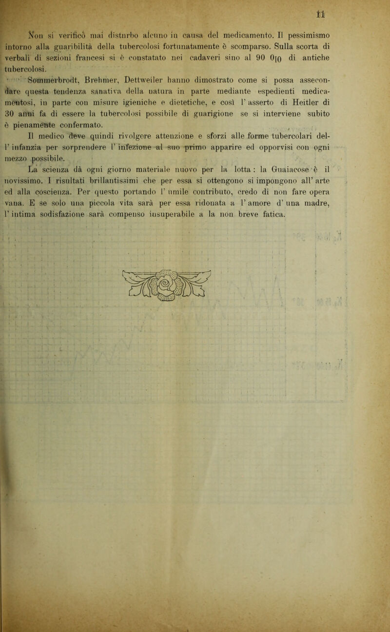 tl F Non si verifico mai disturbo aìctino in causa del medicamento. Il pessimismo intorno alla guai ibilità della tubercolosi fortunatamente è scomparso. Sulla scorta di verbali di sezioni francesi si è constatato nei cadaveri sino al 90 0|q di antiche tubercolosi. ■ ' ' Sommerbrodt, Brelimer, Dettweiler hanno dimostrato come si possa assecon- dare questa tendenza sanativa della natura in parte mediante espedienti medica- mentosi, in parte con misure igieniche e dietetiche, e così l’asserto di Heitler di 30 anni fa di essere la tubercolosi possibile di guarigione se si interviene subito è pienamente confermato. Il medico deve quindi rivolgere attenzione e sforzi alle forme tubercolari del- r infanzia per sorprendere 1’ infezione al suo primo apparire ed opporvisi con ogni mezzo possibile. La scienza dà ogni giorno materiale nuovo per la lotta: la Guaiacose è il novissimo. I risultati brillantissimi che per essa si ottengono si impongono all’ arte ed alla coscienza. Per (juesto portando 1’ umile contributo, credo di non fare opera vana. E se solo una piccola vita sarà per essa ridonata a 1’ amore d’ una madre, r intima sodisfazione sai’à compenso insuperabile a la non breve fatica.