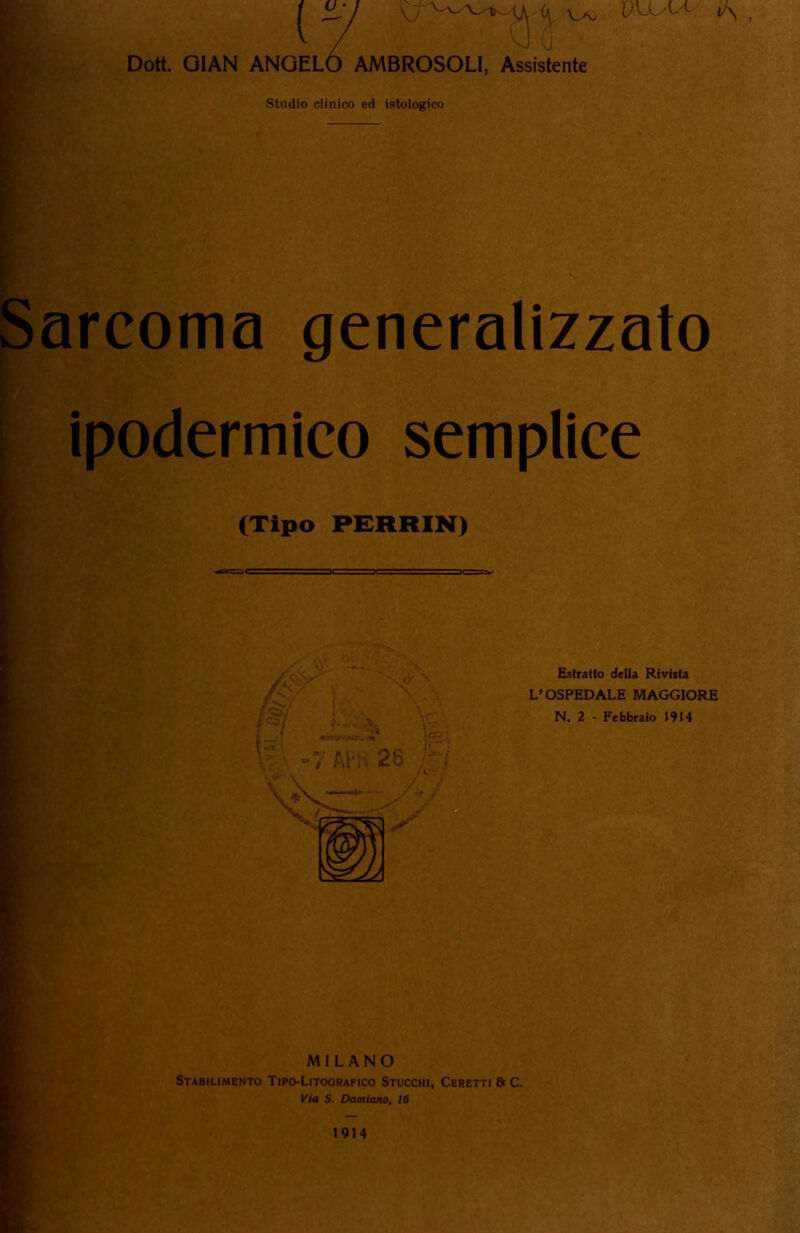 Dott. GIAN ANGEL / v VA) AMBROSOLI, Assistente Studio clinico ed istologico I : — Sarcoma generalizzato ipodermico semplice .. (Tipo PERRIN) Estratto della Rivista L'OSPEDALE MAGGIORE N. 2 - Febbraio J9J4 MILANO Stabilimento Tipo-Litografico Stucchi, Ceretti & C. Via S. Damiano, 16 1914