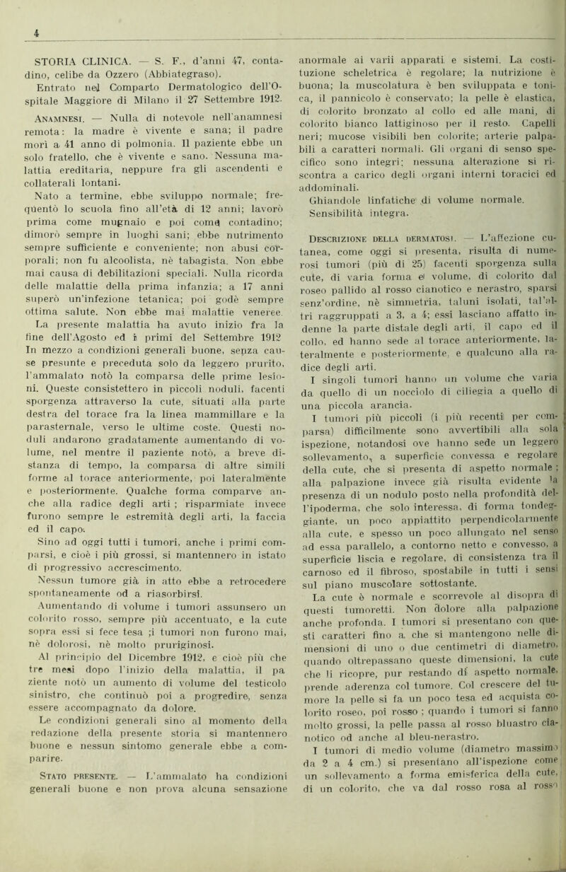 STORIA CLINICA. — S. F., d'anni 47, conta- dino, celibe da Ozzero (Abbiategraso). Entrato nei Comparto Dermatologico dell’O- spitale Maggiore di Milano il 27 Settembre 1912. Anamnesi. — Nulla di notevole nell’anamnesi remota: la madre è vivente e sana; il padre morì a 41 anno di polmonia. Il paziente ebbe un solo fratello, che è vivente e sano. Nessuna ma- lattia ereditaria, neppure fra gli ascendenti e collaterali lontani. Nato a termine, ebbe sviluppo normale; fre- quentò lo scuola fino all’età di 12 anni; lavorò prima come mugnaio e poi comq contadino; dimorò sempre in luoghi sani; ebbe nutrimento sempre sufficiente e conveniente; non abusi cor- porali; non fu alcoolista, nè tabagista. Non ebbe mai causa di debilitazioni speciali. Nulla ricorda delle malattie della prima infanzia; a 17 anni superò un’infezione tetanica; poi godè sempre ottima salute. Non ebbe mai malattie veneree La presente malattia ha avuto inizio fra la fine dell’Agosto ed i primi del Settembre 1912 In mezzo a condizioni generali buone, senza cau- se presunte e preceduta solo da leggero prurito, l’ammalato notò la comparsa delle prime lesio- ni. Queste consistettero in piccoli noduli, facenti sporgenza attraverso la cute, situati alla parte destra del torace fra la linea mammillare e la parasternale, verso le ultime coste. Questi no- duli andarono gradatamente aumentando di vo- lume, nel mentre il paziente notò, a breve di- stanza di tempo, la comparsa di altre simili forme al torace anteriormente, poi lateralmente e posteriormente. Qualche forma comparve an- che alla radice degli arti ; risparmiate invece furono sempre le estremità degli arti, la faccia ed il capo: Sino ad oggi tutti i tumori, anche i primi com- parsi, e cioè i più grossi, si mantennero in istato di progressivo accrescimento. Nessun tumore già in atto ebbe a retrocedere spontaneamente od a riasorbirsi. Aumentando di volume i tumori assunsero un colorito rosso, sempre più accentuato, e la cute sopra essi si fece tesa ;i tumori non furono mai, nè dolorosi, nè molto pruriginosi. Al principio del Dicembre 1912, e cioè più che tre mesi dopo l’inizio della malattia, il pa ziente notò un aumento di volume del testicolo sinistro, che continuò poi a progredire, senza essere accompagnato da dolore. Le condizioni generali sino al momento della redazione della presente storia si mantennero buone e nessun sintomo generale ebbe a com- parire. Stato presente. — L’ammalato ha condizioni generali buone e non prova alcuna sensazione anormale ai varii apparati e sistemi. La costi- tuzione scheletrica è regolare; la nutrizione è buona; la muscolatura è ben sviluppata e toni- ca, il pannicolo è conservato; la pelle è elastica, di colorito bronzato al collo ed alle mani, di colorito bianco lattiginoso per il resto. Capelli neri; mucose visibili ben colorite; arterie palpa- ■ bili a caratteri normali. Gli organi di senso spe- cifico sono integri; nessuna alterazione si ri- scontra a carico degli organi interni toracici ed addominali. Ghiandole linfatiche di volume normale. Sensibilità integra. Descrizione della dermatosi. L’affezione cu- j tanea, come oggi si presenta, risulta di nume- j rosi tumori (più di 25) facenti sporgenza sulla cute, di varia forma ei volume, di colorito dal roseo pallido al rosso cianotico e nerastro, sparsi senz’ordine, nè simmetria, taluni isolati, tal’al- ,i tri raggruppati a 3, a 4; essi lasciano affatto in- denne la parte distale degli arti, il capo ed il j collo, ed hanno sede al torace anteriormente, la- j teralmente e posteriormente, e qualcuno alla ra- dice degli arti. I singoli tumori hanno un volume che varia da quello di un nocciolo di ciliegia a quello di una piccola arancia. I tumori più piccoli (i più recenti! per com- parsa) difficilmente sono avvertibili alla sola i ispezione, notandosi ove hanno sede un leggero sollevamento,, a superficie convessa e regolare della cute, che si presenta di aspetto normale : i alla palpazione invece già risulta evidente 'a presenza di un nodulo posto nella profondità del- l’ipoderma, che solo interessa, di forma tondeg- giante, un poco appiattito perpendicolarmente alla cute, e spesso un poco allungato nel senso ad essa parallelo, a contorno netto e convesso, a superficie liscia e regolare, di consistenza tra il carnoso ed il fibroso, spostabile in tutti i sensi sul piano muscolare sottostante. La cute è normale e scorrevole al disopra di questi tumoretti. Non dolore alla palpazione anche profonda. I tumori si presentano con ([De- sti caratteri fino a che si mantengono nelle di- mensioni di uno o due centimetri di diametro, quando oltrepassano queste dimensioni, la cute che li ricopre, pur restando di aspetto normale, prende aderenza col tumore. Col crescere del tu- more la pelle si fa un poco tesa ed acquista co- lorito roseo, poi rosso ; quando i tumori si fanno molto grossi, la pelle passa al rosso bluastro cia- notico od anche al bleu-nerastro. I tumori di medio volume (diametro massimo : : da 2 a 4 cm.) si presentano all’ispezione come un sollevamento a forma emisferica della cute, di un colorito, che va dal rosso rosa al rosso