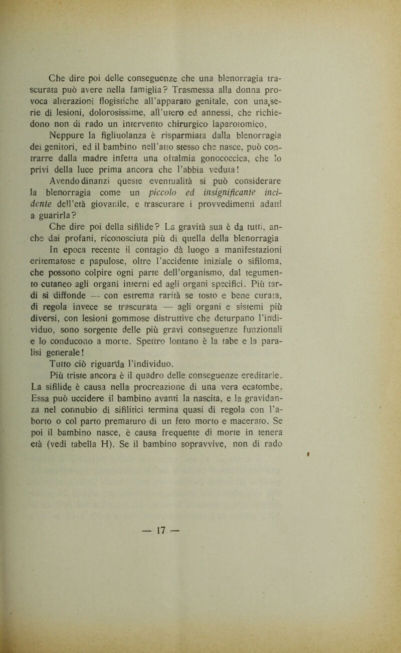 Che dire poi delle conseguenze che una blenorragia tra- scurata può avere nella famiglia? Trasmessa alla donna pro- voca alterazioni flogistiche all’apparato genitale, con una,se- rie di lesioni, dolorosissime, all’utero ed annessi, che richie- dono non di rado un intervento chirurgico laparotomico. Neppure la figliolanza è risparmiata dalla blenorragia dei genitori, ed il bambino nell’atto stesso che nasce, può con- trarre dalla madre infetta una oftalmia gonococcica, che lo privi della luce prima ancora che l’abbia veduta! Avendo dinanzi queste eventualità si può considerare la blenorragia come un piccolo ed insignificante inci- dente dell’età giovanile, e trascurare i provvedimenti adatti a guarirla? Che dire poi della sifilide? La gravità sua è da tutti, an- che dai profani, riconosciuta più di quella della blenorragia In epoca recente il contagio dà luogo a manifestazioni eritematose e papulose, oltre l’accidente iniziale o sifiloma, che possono colpire ogni parte deH’organismo, dal tegumen- to cutaneo agli organi interni ed agli organi specifici. Più tar- di si diffonde — con estrema rarità se tosto e bene curata-, di regola invece se trascurata — agli organi e sistemi più diversi, con lesioni gommose distruttive che deturpano l’indi- viduo, sono sorgente delle più gravi conseguenze funzionali e Io conducono a morte. Spettro lontano è la tabe e la para- lisi generale! Tutto ciò riguarda l’individuo. Più triste ancora è il quadro delle conseguenze ereditarie. La sifilide è causa nella procreazione di una vera ecatombe. Essa può uccidere il bambino avanti la nascita, e la gravidan- za nel connubio di sifilitici termina quasi di regola con l’a- borto o col parto prematuro di un feto morto e macerato. Se poi il bambino nasce, è causa frequente di morte in tenera età (vedi tabella H). Se il bambino sopravvive, non di rado