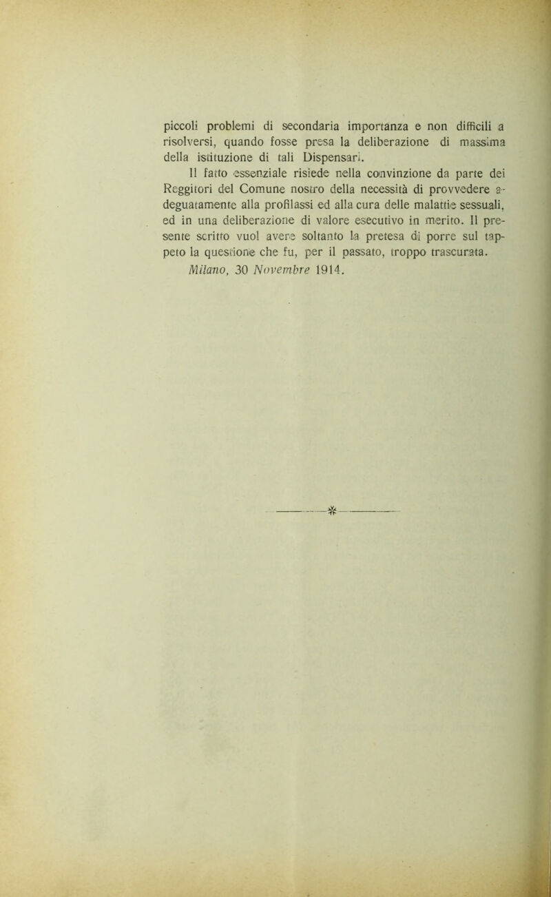 piccoli problemi di secondaria importanza e non difficili a risolversi, quando fosse presa la deliberazione di massima della istituzione di tali Dispensari. Il fatto essenziale risiede nella convinzione da parte dei Reggitori del Comune nostro della necessità di provvedere a- deguatamente alla profilassi ed alla cura delle malattie sessuali, ed in una deliberazione di valore esecutivo in merito. Il pre- sente scritto vuol avere soltanto la pretesa di porre sul tap- peto la questione che fu, per il passato, troppo trascurata. Milano, 30 Novembre 1914. *
