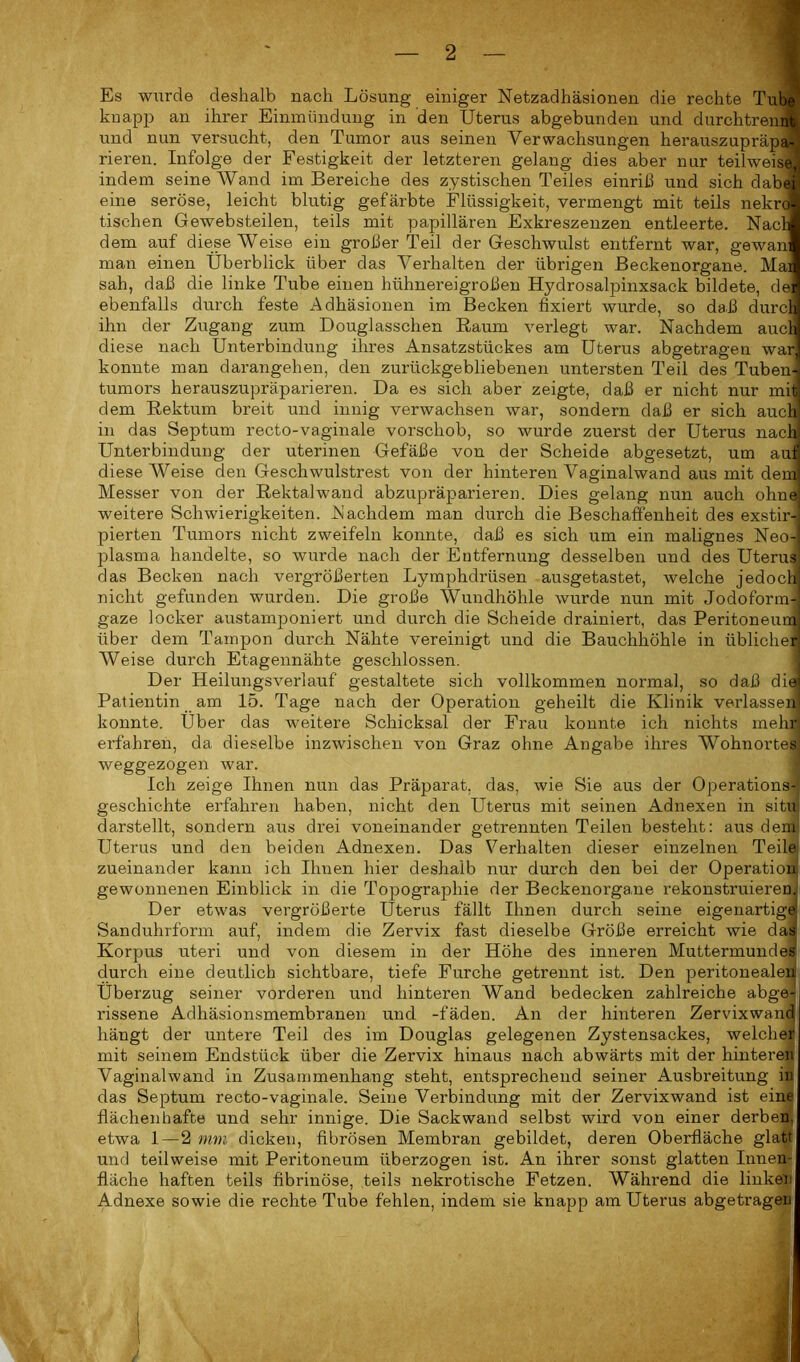 Es wurde deshalb nach Lösung einiger Netzadhäsionen die rechte Tube knapp an ihrer Einmündung in den Uterus abgebunden und durchtrennt und nun versucht, den Tumor aus seinen Verwachsungen herauszupräpa- rieren. Infolge der Festigkeit der letzteren gelang dies aber nur teilweise, indem seine Wand im Bereiche des zystischen Teiles einriil und sich dabei' eine seröse, leicht blutig gefärbte Flüssigkeit, vermengt mit teils nekroj tischen Gewebsteilen, teils mit papillären Exkreszenzen entleerte. NacJ dem auf diese Weise ein großer Teil der Geschwulst entfernt war, gewanl man einen Überblick über das Verhalten der übrigen Beckenorgane. Mail sah, daß die linke Tube einen hühnereigroßen Hydrosalpinxsack bildete, del ebenfalls durch feste Adhäsionen im Becken fixiert wurde, so daß durcM ihn der Zugang zum Douglasschen Raum verlegt war. Nachdem aucll diese nach Unterbindung ihres Ansatzstückes am Uterus abgetragen war] konnte man darangehen, den zurückgebliebenen untersten Teil des Tuben-] tumors herauszupräparieren. Da es sich aber zeigte, daß er nicht nur mit] dem Rektum breit und innig verwachsen war, sondern daß er sich auch! in das Septum recto-vaginale vorschob, so wurde zuerst der Uterus nach! Unterbindung der uterinen Gefäße von der Scheide abgesetzt, um aun diese AVeise den Geschwulstrest von der hinteren Vaginalwand aus mit dem! Messer von der Rektalwand abzupräparieren. Dies gelang nun auch ohnd weitere Schwierigkeiten. Nachdem man durch die Beschaffenheit des exstir- pierten Tumors nicht zweifeln konnte, daß es sich um ein malignes Neo-| plasma handelte, so wurde nach der Entfernung desselben und des Uterus] das Becken nach vergrößerten Lymphdrüsen ausgetastet, welche jedoch! nicht gefunden wurden. Die große Wundhöhle wurde nun mit Jodoform-] gaze locker austamponiert und durch die Scheide drainiert, das Peritoneurm über dem Tampon durch Nähte vereinigt und die Bauchhöhle in üblicher AVeise durch Etagennähte geschlossen. Der Heilungsverlauf gestaltete sich vollkommen normal, so daß die» Patientin am 15. Tage nach der Operation geheilt die Klinik verlassen- konnte. Über das weitere Schicksal der Frau konnte ich nichts mehr] erfahren, da dieselbe inzwischen von Graz ohne Angabe ihres Wohnortes weggezogen war. Ich zeige Ihnen nun das Präparat, das, wie Sie aus der Operations- geschichte erfahren haben, nicht den Uterus mit seinen Adnexen in situ darstellt, sondern aus drei voneinander getrennten Teilen besteht: aus dem Uterus und den beiden Adnexen. Das Verhalten dieser einzelnen Teile zueinander kann ich Ihnen hier deshalb nur durch den bei der Operation gewonnenen Einblick in die Topograp>hie der Beckenorgane rekonstruieren. Der etwas vergrößerte Uterus fällt Ihnen durch seine eigenartigel Sanduhrform auf, indem die Zervix fast dieselbe Größe erreicht wie das Korpus uteri und von diesem in der Höhe des inneren Muttermundes durch eine deutlich sichtbare, tiefe Furche getrennt ist. Den peritonealen Überzug seiner vorderen und hinteren Wand bedecken zahlreiche abge- rissene Adhäsionsmembranen und -fäden. An der hinteren Zervixwand hängt der untere Teil des im Douglas gelegenen Zystensackes, welcher mit seinem Endstück über die Zervix hinaus nach abwärts mit der hinteren Vaginalwand in Zusammenhang steht, entsprechend seiner Ausbreitung in das Septum recto-vaginale. Seine Verbindung mit der Zervixwand ist eine flächenhafte und sehr innige. Die Sackwand selbst wird von einer derben, etwa 1—2 mm dicken, fibrösen Membran gebildet, deren Oberfläche glatt und teilweise mit Peritoneum überzogen ist. An ihrer sonst glatten Innen- fläche haften teils fibrinöse, teils nekrotische Fetzen. Während die linker Adnexe sowie die rechte Tube fehlen, indem sie knapp am Uterus abgetragen